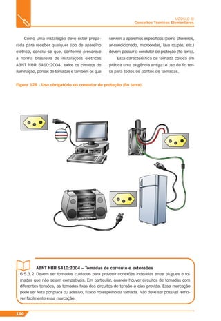 ABNT NBR 5410:2004 – Tomadas de corrente e extensões
6.5.3.2 Devem ser tomados cuidados para prevenir conexões indevidas entre plugues e to-
madas que não sejam compatíveis. Em particular, quando houver circuitos de tomadas com
diferentes tensões, as tomadas ﬁxas dos circuitos de tensão a elas provida. Essa marcação
pode ser feita por placa ou adesivo, ﬁxado no espelho da tomada. Não deve ser possível remo-
ver facilmente essa marcação.
110
MÓDULO III
Conceitos Técnicos Elementares
Como uma instalação deve estar prepa-
rada para receber qualquer tipo de aparelho
elétrico, conclui-se que, conforme prescreve
a norma brasileira de instalações elétricas
ABNT NBR 5410:2004, todos os circuitos de
iluminação, pontos de tomadas e também os que
Figura 128 - Uso obrigatório do condutor de proteção (ﬁo terra).
servem a aparelhos especíﬁcos (como chuveiros,
ar-condicionado, microondas, lava roupas, etc.)
devem possuir o condutor de proteção (ﬁo terra).
Esta característica de tomada coloca em
prática uma exigência antiga: o uso do ﬁo ter-
ra para todos os pontos de tomadas.
 