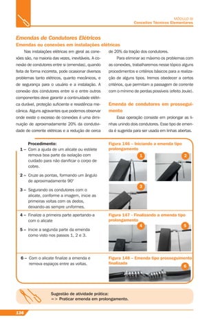 136
MÓDULO III
Conceitos Técnicos Elementares
Nas instalações elétricas em geral as cone-
xões são, na maioria das vezes, inevitáveis. A co-
nexão de condutores entre si (emendas), quando
feita de forma incorreta, pode ocasionar diversos
problemas tanto elétricos, quanto mecânicos, e
de segurança para o usuário e a instalação. A
conexão dos condutores entre si e entre outros
componentes deve garantir a continuidade elétri-
ca durável, proteção suﬁciente e resistência me-
cânica. Alguns agravantes que podemos observar
onde existe o excesso de conexões é uma dimi-
nuição de aproximadamente 20% da condutivi-
dade de corrente elétricas e a redução de cerca
Figura 146 – Iniciando a emenda tipo
prolongamento
Figura 147 - Finalizando a emenda tipo
prolongamento
Figura 148 – Emenda tipo prosseguimento
ﬁnalizada
Procedimento:
1 – Com a ajuda de um alicate ou estilete
remova boa parte da isolação com
cuidado para não daniﬁcar o corpo de
cobre.
2 – Cruze as pontas, formando um ângulo
de aproximadamente 90°
3 – Segurando os condutores com o
alicate, conforme a imagem, inicie as
primeiras voltas com os dedos,
deixando-as sempre uniformes.
de 20% da tração dos condutores.
Para eliminar ao máximo os problemas com
as conexões, trabalharemos nesse tópico alguns
procedimentos e critérios básicos para a realiza-
ção de alguns tipos. Iremos obedecer a certos
critérios, que permitam a passagem de corrente
com o mínimo de perdas possíveis (efeito Joule).
Emenda de condutores em prossegui-
mento
Essa operação consiste em prolongar as li-
nhas unindo dois condutores. Esse tipo de emen-
da é sugerida para ser usada em linhas abertas.
Emendas de Condutores Elétricos
Emendas ou conexões em instalações elétricas
1 2
3
4 – Finalize a primeira parte apertando-a
com o alicate
5 – Inicie a segunda parte da emenda
como visto nos passos 1, 2 e 3.
4 5
6 – Com o alicate ﬁnalize a emenda e
remova espaços entre as voltas.
6
Sugestão de atividade prática:
=> Praticar emenda em prolongamento.
 
