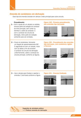 137
MÓDULO III
Conceitos Técnicos Elementares
Sugestão de atividade prática:
=> Praticar emenda em derivação
Emenda de condutores em derivação
Esse tipo de emenda consiste em derivar a rede principal para outro circuito.
Procedimento:
1 – Com a ajuda de um alicate ou estilete,
remova parte da isolação do condutor
da linha principal, sem cortar ou
daniﬁcar o cobre do condutor. E
com o condutor do circuito de
derivação, retire parte de isolação
suﬁciente para ser enrolada.
Figura 149 - Primeiro procedimento
das emendas tipo derivação
2 – Cruze os condutores, formando
um ângulo de aproximadamente 90°.
E segurando-os com um alicate, inicie
com os dedos a ﬁm de envolver
o condutor do circuito de derivação
uniformemente, sobre o condutor do
circuito principal, conforme as ﬁguras.
Figura 150 - Procedimento das emendas
tipo derivação, com condutores rígidos
e ﬂexíveis
3 – Use o alicate para ﬁnalizar e apertar a
emenda. E ela ﬁcará conforme a ﬁgura.
Figura 151 - Emenda ﬁnalizada
 