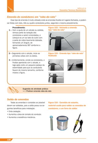 138
MÓDULO III
Conceitos Técnicos Elementares
Emenda de condutores em “rabo-de-rato”
Esse tipo de emenda é muito utilizado onde as emendas ﬁcarão em lugares fechados, e podem
ser feitas com dois, três ou quatro condutores juntos, seguindo o mesmo procedimento.
Figura 152 - Iniciando a emenda
tipo “rabo-de-rato”
2 – Segurando com o alicate, inicie as
primeiras voltas com os dedos.
Figura 153 - Emenda tipo “rabo-de-rato”
ﬁnalizada
Procedimento:
1 – Com a ajuda de um alicate ou estilete,
remova parte da isolação dos
condutores a serem emendados, e
coloque-os um ao lado do outro com
a parte de cobre levemente dobrada,
formando um ângulo, de
aproximadamente 90º conforme a
ﬁgura.
3 – Uniformemente, enrole os condutores, e
ﬁnalize apertando com o alicate, e
logo após corte um pequeno pedaço da
extremidade para que os condutores
ﬁquem do mesmo tamanho, conforme
mostra a ﬁgura.
Sugestão de atividade prática:
=> Praticar emenda rabo-de-rato
Solda de emendas
Todas as emendas e conexões se possível
devem ser soldadas, pois a solda possui os se-
guintes benefícios para instalação:
• Evita oxidação.
• Aumenta a área de contato do condutor.
• Aumenta a resistência mecânica.
Figura 154 - Carretéis de estanho,
material usado para soldar as emendas de
condutores, e um ferro de soldar
 