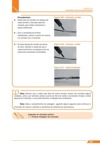 139
MÓDULO III
Conceitos Técnicos Elementares
Figura 155 - Iniciando a solda
Figura 156 - Fazendo a solda
Figura 157 - Solda Finalizada
3 – No lado oposto do contato da ponta
do ferro, derreter a solda até que a
mesma preencha os espaços entre as
voltas dos condutores emendados.
Sugestão de atividade prática:
=> Praticar soldagem de emendas
Procedimento:
1- Desenrolar do carretel um pedaço da
solda também chamado estanho,
utilizado para soldar condutores e
peças eletrônicas.
2 – Com a temperatura do ferro
estabilizada, colocar a ponta do mesmo
em contato com a emenda.
Nota: Mesmo que a solda seja feita de forma correta, devem ser tomados alguns
cuidados, como, por exemplo utilizar a ponta do ferro de solda e condutores limpos e evitar
aquecer em demasia, o que pode daniﬁcar a isolação dos condutores.
Nota: Após o procedimento de soldagem, aguarde alguns segundo para continuar o
manuseio da mesma, evitando a ocorrência de acidente por queimadura.
 