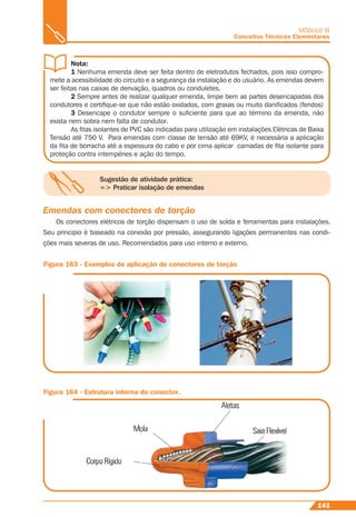 141
MÓDULO III
Conceitos Técnicos Elementares
Sugestão de atividade prática:
=> Praticar isolação de emendas
Nota:
1 Nenhuma emenda deve ser feita dentro de eletrodutos fechados, pois isso compro-
mete a acessibilidade do circuito e a segurança da instalação e do usuário. As emendas devem
ser feitas nas caixas de derivação, quadros ou conduletes.
2 Sempre antes de realizar qualquer emenda, limpe bem as partes desencapadas dos
condutores e certiﬁque-se que não estão oxidados, com graxas ou muito daniﬁcados (feridos)
3 Desencape o condutor sempre o suﬁciente para que ao término da emenda, não
exista nem sobra nem falta de condutor.
As ﬁtas isolantes de PVC são indicadas para utilização em instalações Elétricas de Baixa
Tensão até 750 V. Para emendas com classe de tensão até 69KV, é necessária a aplicação
da ﬁta de borracha até a espessura do cabo e por cima aplicar camadas de ﬁta isolante para
proteção contra intempéries e ação do tempo.
Emendas com conectores de torção
Os conectores elétricos de torção dispensam o uso de solda e ferramentas para instalações.
Seu principio é baseado na conexão por pressão, assegurando ligações permanentes nas condi-
ções mais severas de uso. Recomendados para uso interno e externo.
Figura 163 - Exemplos de aplicação de conectores de torção
Figura 164 - Estrutura interna do conector.
 