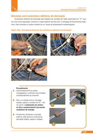 143
MÓDULO III
Conceitos Técnicos Elementares
Emendas com conectores elétricos de derivação
Conectores elétricos de derivação são dotados de contatos de latão estanhado em “U” que,
em uma única operação, removem a capa isolante dos ﬁos sem a utilização de ferramentas espe-
ciais. Eles conectam e isolam através de um corpo de polipropileno autoextinguível.
Figura 168 - Exemplo de Conexão de condutores elétricos em derivação.
Procedimento
1 - Insira diretamente os cabos
(energizados e a derivar) nas entradas
correspondentes ao conector.
2 - Com um alicate comum de pega
isolada, aperte o contato em“U” . Ele
irá cortar o isolamento de ambos
os ﬁos e proporcionará uma ponte
condutora de energia.
3 - Finalmente, fechando a camada
externa, está pronta a emenda de
derivação rápida, segura e isolada.
 