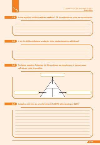 145
CONCEITOS TÉCNICAS ELEMENTARES
Exercícios
3.7 Calcule a corrente de um chuveiro de 5.800W alimentado por 220V.
3.6 Na ﬁgura seguinte Triângulo de Ohm coloque as grandezas e a fórmula para
cálculo de cada uma delas.
3.5 A lei de OHM estabelece a relação entre quais grandezas elétricas?
3.4 O que signiﬁca potência ativa e reativa ? Dê um exemplo de onde as encontramos.
 