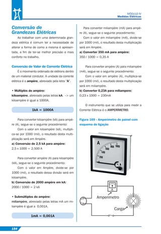 154
MÓDULO IV
Medidas Elétricas
Conversão de
Grandezas Elétricas
Ao trabalhar com uma determinada gran-
deza elétrica é comum ter a necessidade de
alterar a forma de como a mesma é apresen-
tada, a ﬁm de ter-se melhor precisão e mais
conforto no trabalho.
Conversão de Valor de Corrente Elétrica
É o movimento ordenado de elétrons dentro
de um material condutor. A unidade da corrente
elétrica é o ampère, abreviado pela letra “A”.
• Múltiplos do ampère:
kiloampère, abreviado pelas letras kA. -> um
kiloampère é igual a 1000A.
1kA = 1000A
Para converter kiloampère (kA) para ampè-
re (A), segue-se o seguinte procedimento:
Com o valor em kiloampère (kA), multipli-
ca-se por 1000 (mil), o resultado desta multi-
plicação será em Ampére.
a) Conversão de 2,5 kA para ampère:
2,5 x 1000 = 2.500 A
Para converter ampère (A) para kiloampère
(kA), segue-se o seguinte procedimento:
Com o valor em Ampère, divide-se por
1000 (mil), o resultado dessa divisão será em
kiloampère.
b) Conversão de 2000 ampère em kA:
2000 / 1000 = 2 kA
• Submúltiplos do ampère:
miliampère, abreviado pelas letras mA um mi-
liampère é igual a 0,001A.
1mA = 0,001A
Para converter miliampère (mA) para ampè-
re (A), segue-se o seguinte procedimento:
Com o valor em miliampère (mA), divide-se
por 1000 (mil), o resultado desta multiplicação
será em Ampére.
a) Converter 350 mA para ampère:
350 / 1000 = 0,35 A
Para converter ampère (A) para miliampère
(mA), segue-se o seguinte procedimento:
Com o valor em ampère (A), multiplica-se
por 1000 (mil), o resultado desta multiplicação
será em miliampére.
b) Converter 0,23A para miliampere:
0,23 x 1000 = 230mA
O instrumento que se utiliza para medir a
Corrente Elétrica é o AMPERÍMETRO.
Figura 169 - Amperímetro de painel com
esquema de ligação
N
F
Amperimetro
Carga
A
 
