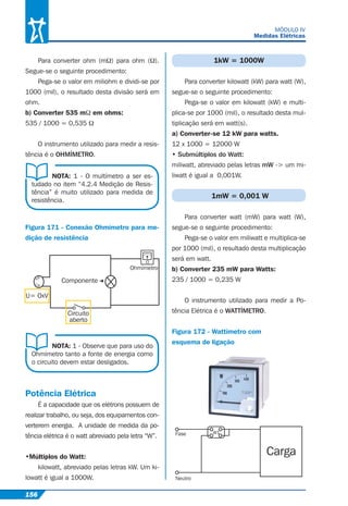 156
MÓDULO IV
Medidas Elétricas
Para converter ohm (mΩ) para ohm (Ω).
Segue-se o seguinte procedimento:
Pega-se o valor em miliohm e dividi-se por
1000 (mil), o resultado desta divisão será em
ohm.
b) Converter 535 mΩ em ohms:
535 / 1000 = 0,535 Ω
O instrumento utilizado para medir a resis-
tência é o OHMÍMETRO.
NOTA: 1 - O multímetro a ser es-
tudado no item “4.2.4 Medição de Resis-
tência” é muito utilizado para medida de
resistência.
NOTA: 1 - Observe que para uso do
Ohmímetro tanto a fonte de energia como
o circuito devem estar desligados.
Figura 171 - Conexão Ohmímetro para me-
dição de resistência
N
F
Ohmímetro
Componente
U= OxV
Circuito
aberto
Potência Elétrica
É a capacidade que os elétrons possuem de
realizar trabalho, ou seja, dos equipamentos con-
verterem energia. A unidade de medida da po-
tência elétrica é o watt abreviado pela letra “W”.
•Múltiplos do Watt:
kilowatt, abreviado pelas letras kW. Um ki-
lowatt é igual a 1000W.
1kW = 1000W
Para converter kilowatt (kW) para watt (W),
segue-se o seguinte procedimento:
Pega-se o valor em kilowatt (kW) e multi-
plica-se por 1000 (mil), o resultado desta mul-
tiplicação será em watt(s).
a) Converter-se 12 kW para watts.
12 x 1000 = 12000 W
• Submúltiplos do Watt:
miliwatt, abreviado pelas letras mW -> um mi-
liwatt é igual a 0,001W.
1mW = 0,001 W
Para converter watt (mW) para watt (W),
segue-se o seguinte procedimento:
Pega-se o valor em miliwatt e multiplica-se
por 1000 (mil), o resultado desta multiplicação
será em watt.
b) Converter 235 mW para Watts:
235 / 1000 = 0,235 W
O instrumento utilizado para medir a Po-
tência Elétrica é o WATTÍMETRO.
Figura 172 - Wattímetro com
esquema de ligação
Carga
Fase
Neutro
W1
 