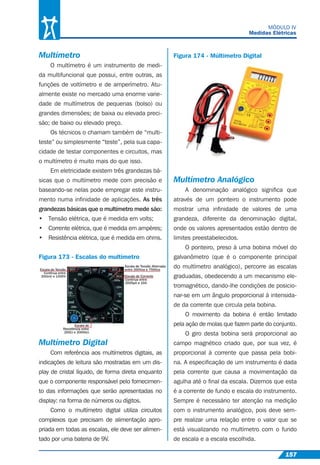 157
MÓDULO IV
Medidas Elétricas
Multímetro
O multímetro é um instrumento de medi-
da multifuncional que possui, entre outras, as
funções de voltímetro e de amperímetro. Atu-
almente existe no mercado uma enorme varie-
dade de multímetros de pequenas (bolso) ou
grandes dimensões; de baixa ou elevada preci-
são; de baixo ou elevado preço.
Os técnicos o chamam também de “multi-
teste” ou simplesmente “teste”, pela sua capa-
cidade de testar componentes e circuitos, mas
o multímetro é muito mais do que isso.
Em eletricidade existem três grandezas bá-
sicas que o multímetro mede com precisão e
baseando-se nelas pode empregar este instru-
mento numa inﬁnidade de aplicações. As três
grandezas básicas que o multímetro mede são:
• Tensão elétrica, que é medida em volts;
• Corrente elétrica, que é medida em ampères;
• Resistência elétrica, que é medida em ohms.
Figura 173 - Escalas do multímetro
Multímetro Digital
Com referência aos multímetros digitais, as
indicações de leitura são mostradas em um dis-
play de cristal líquido, de forma direta enquanto
que o componente responsável pelo fornecimen-
to das informações que serão apresentadas no
display: na forma de números ou dígitos.
Como o multímetro digital utiliza circuitos
complexos que precisam de alimentação apro-
priada em todas as escalas, ele deve ser alimen-
tado por uma bateria de 9V.
Figura 174 - Múltimetro Digital
Multímetro Analógico
A denominação analógico signiﬁca que
através de um ponteiro o instrumento pode
mostrar uma inﬁnidade de valores de uma
grandeza, diferente da denominação digital,
onde os valores apresentados estão dentro de
limites preestabelecidos.
O ponteiro, preso à uma bobina móvel do
galvanômetro (que é o componente principal
do multímetro analógico), percorre as escalas
graduadas, obedecendo a um mecanismo ele-
tromagnético, dando-lhe condições de posicio-
nar-se em um ângulo proporcional à intensida-
de da corrente que circula pela bobina.
O movimento da bobina é então limitado
pela ação de molas que fazem parte do conjunto.
O giro desta bobina será proporcional ao
campo magnético criado que, por sua vez, é
proporcional à corrente que passa pela bobi-
na. A especiﬁcação de um instrumento é dada
pela corrente que causa a movimentação da
agulha até o ﬁnal da escala. Dizemos que esta
é a corrente de fundo e escala do instrumento.
Sempre é necessário ter atenção na medição
com o instrumento analógico, pois deve sem-
pre realizar uma relação entre o valor que se
está visualizando no multímetro com o fundo
de escala e a escala escolhida.
 