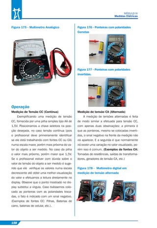 158
MÓDULO IV
Medidas Elétricas
Figura 175 - Multímetro Analógico
Operação
Medição de Tensão CC (Contínua)
Exempliﬁcando uma medição de tensão
CC, fornecida por uma pilha simples tipo AA de
1,5V. Posicionamos a chave seletora na posi-
ção desejada, no caso tensão contínua (pois
o proﬁssional deve primeiramente identiﬁcar
se ele está trabalhando com fontes CC ou CA)
numa escala maior, porém mais próxima do va-
lor do objeto a ser medido. No caso da pilha
o valor mais próximo, porém maior que 1,5V.
Se o proﬁssional estiver com dúvida sobre o
valor de tensão do objeto a ser medido é suge-
rido que ele veriﬁque os valores numa escala
decrescente até obter uma melhor visualização
do valor e efetuamos a leitura diretamente no
display. Observe que o ponto mostrado no dis-
play substitui a vírgula. Caso tivéssemos colo-
cado as ponteiras com as polaridades troca-
das, o fato é indicado com um sinal negativo.
(Exemplos de fontes CC: Pilhas, Baterias de
carro, baterias de celular, etc.).
Figura 176 - Ponteiras com polaridades
Corretas
Figura 177 - Ponteiras com polaridades
invertidas.
Medição de tensão CA (Alternada)
A medição de tensões alternadas é feita
de modo similar a efetuada para tensão CC,
com apenas duas observações: a primeira é
que as ponteiras, mesmo se colocadas inverti-
das, o sinal negativo na frente da medição não
irá aparecer. E a segunda é que normalmente
irá existir uma variação no valor visualizado, po-
rém isso é comum. (Exemplos de fontes CA:
Tomadas de residências, saídas de transforma-
dores, geradores de tensão CA, etc.)
Figura 178 - Multímetro digital em
medição de tensão alternada
 