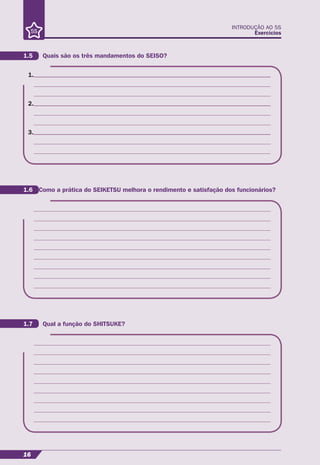 INTRODUÇÃO AO 5S
Exercícios
16
1.
2.
3.
1.5 Quais são os três mandamentos do SEISO?
1.6 Como a prática do SEIKETSU melhora o rendimento e satisfação dos funcionários?
1.7 Qual a função do SHITSUKE?
 