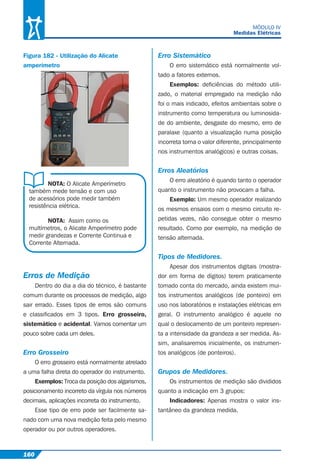 160
MÓDULO IV
Medidas Elétricas
Figura 182 - Utilização do Alicate
amperímetro
NOTA: O Alicate Amperímetro
também mede tensão e com uso
de acessórios pode medir também
resistência elétrica.
NOTA: Assim como os
multímetros, o Alicate Amperímetro pode
medir grandezas e Corrente Continua e
Corrente Alternada.
Erros de Medição
Dentro do dia a dia do técnico, é bastante
comum durante os processos de medição, algo
sair errado. Esses tipos de erros são comuns
e classiﬁcados em 3 tipos. Erro grosseiro,
sistemático e acidental. Vamos comentar um
pouco sobre cada um deles.
Erro Grosseiro
O erro grosseiro está normalmente atrelado
a uma falha direta do operador do instrumento.
Exemplos: Troca da posição dos algarismos,
posicionamento incorreto da vírgula nos números
decimais, aplicações incorreta do instrumento.
Esse tipo de erro pode ser facilmente sa-
nado com uma nova medição feita pelo mesmo
operador ou por outros operadores.
Erro Sistemático
O erro sistemático está normalmente vol-
tado a fatores externos.
Exemplos: deﬁciências do método utili-
zado, o material empregado na medição não
foi o mais indicado, efeitos ambientais sobre o
instrumento como temperatura ou luminosida-
de do ambiente, desgaste do mesmo, erro de
paralaxe (quanto a visualização numa posição
incorreta torna o valor diferente, principalmente
nos instrumentos analógicos) e outras coisas.
Erros Aleatórios
O erro aleatório é quando tanto o operador
quanto o instrumento não provocam a falha.
Exemplo: Um mesmo operador realizando
os mesmos ensaios com o mesmo circuito re-
petidas vezes, não consegue obter o mesmo
resultado. Como por exemplo, na medição de
tensão alternada.
Tipos de Medidores.
Apesar dos instrumentos digitais (mostra-
dor em forma de dígitos) terem praticamente
tomado conta do mercado, ainda existem mui-
tos instrumentos analógicos (de ponteiro) em
uso nos laboratórios e instalações elétricas em
geral. O instrumento analógico é aquele no
qual o deslocamento de um ponteiro represen-
ta a intensidade da grandeza a ser medida. As-
sim, analisaremos inicialmente, os instrumen-
tos analógicos (de ponteiros).
Grupos de Medidores.
Os instrumentos de medição são divididos
quanto a indicação em 3 grupos:
Indicadores: Apenas mostra o valor ins-
tantâneo da grandeza medida.
 