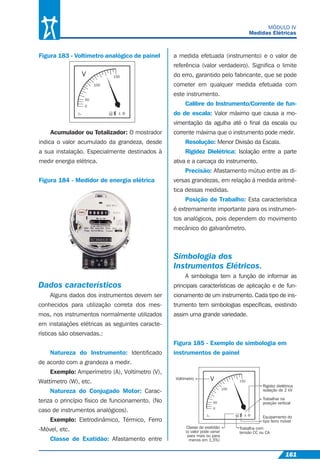 161
MÓDULO IV
Medidas Elétricas
Figura 183 - Voltímetro analógico de painel
Acumulador ou Totalizador: O mostrador
indica o valor acumulado da grandeza, desde
a sua instalação. Especialmente destinados à
medir energia elétrica.
Figura 184 - Medidor de energia elétrica
V 150
100
50
0
1.5 ?IND.
BRASIL
Dados característicos
Alguns dados dos instrumentos devem ser
conhecidos para utilização correta dos mes-
mos, nos instrumentos normalmente utilizados
em instalações elétricas as seguintes caracte-
rísticas são observadas.:
Natureza do Instrumento: Identiﬁcado
de acordo com a grandeza a medir.
Exemplo: Amperímetro (A), Voltímetro (V),
Wattímetro (W), etc.
Natureza do Conjugado Motor: Carac-
teriza o princípio físico de funcionamento. (No
caso de instrumentos analógicos).
Exemplo: Eletrodinâmico, Térmico, Ferro
-Móvel, etc.
Classe de Exatidão: Afastamento entre
a medida efetuada (instrumento) e o valor de
referência (valor verdadeiro). Signiﬁca o limite
do erro, garantido pelo fabricante, que se pode
cometer em qualquer medida efetuada com
este instrumento.
Calibre do Instrumento/Corrente de fun-
do de escala: Valor máximo que causa a mo-
vimentação da agulha até o ﬁnal da escala ou
corrente máxima que o instrumento pode medir.
Resolução: Menor Divisão da Escala.
Rigidez Dielétrica: Isolação entre a parte
ativa e a carcaça do instrumento.
Precisão: Afastamento mútuo entre as di-
versas grandezas, em relação à medida aritmé-
tica dessas medidas.
Posição de Trabalho: Esta característica
é extremamente importante para os instrumen-
tos analógicos, pois dependem do movimento
mecânico do galvanômetro.
Simbologia dos
Instrumentos Elétricos.
A simbologia tem a função de informar as
principais características de aplicação e de fun-
cionamento de um instrumento. Cada tipo de ins-
trumento tem simbologias especíﬁcas, existindo
assim uma grande variedade.
Figura 185 - Exemplo de simbologia em
instrumentos de painel
V 150
100
50
0
1.5 ?IND.
BRASIL
Voltímetro
Rigidez dielétrica
isolação de 2 kV
Trabalhar na
posição vertical
Equipamento do
tipo ferro móvel
Trabalha com
tensão CC ou CA
Classe de exatidão
(o valor pode variar
para mais ou para
menos em 1,5%)
 