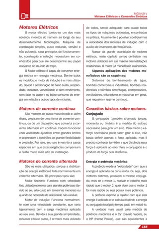 165
MÓDULO V
Motores Elétricos e Comandos Elétricos
Motores Elétricos
O motor elétrico tornou-se um dos mais
notórios inventos do homem ao longo de seu
desenvolvimento tecnológico. Máquina de
construção simples, custo reduzido, versátil e
não poluente, seus princípios de funcionamen-
to, construção e seleção necessitam ser co-
nhecidos para que ele desempenhe seu papel
relevante no mundo de hoje.
O Motor elétrico é capaz de converter ener-
gia elétrica em energia mecânica. Dentre todos
os modelos, o motor de indução é o mais utiliza-
do, devido a combinação de baixo custo, simplici-
dade, robustez, versatilidade e bom rendimento,
sem falar no custo e no baixo consumo de ener-
gia em relação a outros tipos de motores.
Motores de corrente contínua
São motores de custo mais elevado e, além
disso, precisam de uma fonte de corrente con-
tínua, ou de um dispositivo que converta a cor-
rente alternada em contínua. Podem funcionar
com velocidade ajustável entre grandes limites
e se prestam a controles de grande ﬂexibilidade
e precisão. Por isso, seu uso é restrito a casos
especiais em que estas exigências compensam
o custo muito mais alto da instalação.
Motores de corrente alternada
São os mais utilizados, porque a distribui-
ção de energia elétrica é feita normalmente em
corrente alternada. Os principais tipos são:
Motor síncrono: Funciona com velocidade
ﬁxa; utilizado somente para grandes potências (de-
vido ao seu alto custo em tamanhos menores) ou
quando se necessita de velocidade não variável.
Motor de indução: Funciona normalmen-
te com uma velocidade constante, que varia
ligeiramente com a carga mecânica aplicada
ao seu eixo. Devido a sua grande simplicidade,
robustez e baixo custo, é o motor mais utilizado
de todos, sendo adequado para quase todos
os tipos de máquinas acionadas, encontradas
na prática. Atualmente é possível controlarmos
a velocidade dos motores de indução com o
auxílio de inversores de freqüência.
Apesar da grande quantidade de motores
elétricos, neste capítulo vamos centralizar nos
motores utilizados em sua maioria em instalações
residenciais. O motor CA monofásico assíncronos.
Algumas aplicações dos motores mo-
nofásicos são as seguintes:
Sistemas de bombeamento de água,
bombas comerciais e industriais, bombas resi-
denciais e bombas centrífugas, compressores,
ventiladores, trituradores e máquinas em geral,
que requeiram regime contínuo.
Conceitos básicos sobre motores.
Conjugado
O conjugado (também chamado torque,
momento ou binário) é a medida do esforço
necessário para girar um eixo. Para medir o es-
forço necessário parar fazer girar o eixo, não
basta deﬁnir apenas a força aplicada, mas é
preciso conhecer também a que distância essa
força é aplicada ao eixo. Pois o conjugado é o
produto da força pela distância.
Energia e potência mecânica
A potência mede a “velocidade” com que a
energia é aplicada ou consumida. Ou seja, dois
motores distintos, possuem o mesmo conjuga-
do, mas se o motor 1, realizar o trabalho mais
rápido que o motor 2, quer dizer que o motor 1
foi mais rápido ou seja possui mais potência.
A potência exprime a rapidez com que esta
energia é aplicada e se calcula dividindo a energia
ou conjugado total pelo tempo gasto em realizá-lo.
A unidade mais usual para medida de
potência mecânica é o CV (Cavalo Vapor), ou
o HP (Horse Power), que são equivalentes a
 