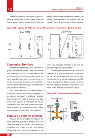 168
MÓDULO V
Motores Elétricos e Comandos Elétricos
Devido à seqüência de conexão dos condu-
tores de alimentação, o motor pode assumir o
giro no sentido horário (sentido dos ponteiros do
relógio) ou anti-horário, para realizar a inversão do
sentido de giro deve-se trocar a posição dos ter-
minais 5 com o 6, como mostra a ﬁgura seguinte.
Figura 189 - Ligação de Motor de Indução Monofásico com Inversão do Sentido de Giro
5
62
4
1
3
2
4
1
3
N
F F
110 Volts
N
220 Volts
5
6
Comandos Elétricos
O objetivo deste tópico é o de conhecer al-
gumas ferramentas simples, porém necessário
para montagem de um comando elétrico. As-
sim como para trocar uma simples roda de um
carro, quando o pneu fura, necessita-se conhe-
cer as ferramentas próprias, para entender o
funcionamento de um circuito e posteriormente
para desenhar o mesmo.
Um comentário importante neste ponto é
que por via de regra os circuitos de acionamen-
tos são em “comando” e “potência”, possibili-
tando em primeiro lugar a segurança do ope-
rador e em segundo a automação do circuito.
Embora não ﬁque bem claro esta divisão no pre-
sente momento, ela se tornará comum a medi-
da que o aluno familiarizar-se com o assunto.
Botoeira ou Botão de Comando
Quando se fala em ligar um motor, o pri-
meiro elemento que vem a mente é o de uma
chave para ligá-lo. Só que no caso de coman-
dos elétricos a “chave” que liga os motores é
diferente de uma chave usual, destas que nós
vimos em capítulos anteriores e se tem em
casa para ligar a luz por exemplo.
A diferença principal está no fato de que ao
movimentar a “chave residencial” (interruptor)
ela vai para uma posição e permanece nela,
mesmo quando se retira a pressão do dedo. Na
“chave industrial” ou botoeira existe um retor-
no para a posição de repouso através de uma
mola, como pode ser observado na ﬁgura.
Figura 190 - Funcionamento da Botoeira
 