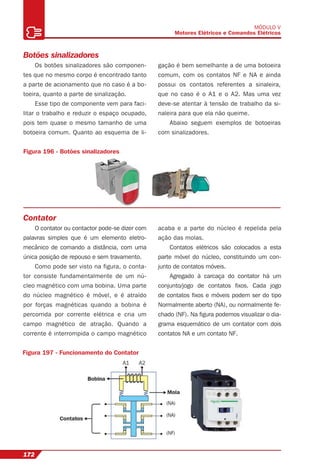 172
MÓDULO V
Motores Elétricos e Comandos Elétricos
Botões sinalizadores
Os botões sinalizadores são componen-
tes que no mesmo corpo é encontrado tanto
a parte de acionamento que no caso é a bo-
toeira, quanto a parte de sinalização.
Esse tipo de componente vem para faci-
litar o trabalho e reduzir o espaço ocupado,
pois tem quase o mesmo tamanho de uma
botoeira comum. Quanto ao esquema de li-
gação é bem semelhante a de uma botoeira
comum, com os contatos NF e NA e ainda
possui os contatos referentes a sinaleira,
que no caso é o A1 e o A2. Mas uma vez
deve-se atentar à tensão de trabalho da si-
naleira para que ela não queime.
Abaixo seguem exemplos de botoeiras
com sinalizadores.
Figura 196 - Botões sinalizadores
Contator
O contator ou contactor pode-se dizer com
palavras simples que é um elemento eletro-
mecânico de comando a distância, com uma
única posição de repouso e sem travamento.
Como pode ser visto na figura, o conta-
tor consiste fundamentalmente de um nú-
cleo magnético com uma bobina. Uma parte
do núcleo magnético é móvel, e é atraído
por forças magnéticas quando a bobina é
percorrida por corrente elétrica e cria um
campo magnético de atração. Quando a
corrente é interrompida o campo magnético
acaba e a parte do núcleo é repelida pela
ação das molas.
Contatos elétricos são colocados a esta
parte móvel do núcleo, constituindo um con-
junto de contatos móveis.
Agregado à carcaça do contator há um
conjunto/jogo de contatos ﬁxos. Cada jogo
de contatos ﬁxos e móveis podem ser do tipo
Normalmente aberto (NA), ou normalmente fe-
chado (NF). Na ﬁgura podemos visualizar o dia-
grama esquemático de um contator com dois
contatos NA e um contato NF.
Figura 197 - Funcionamento do Contator
 