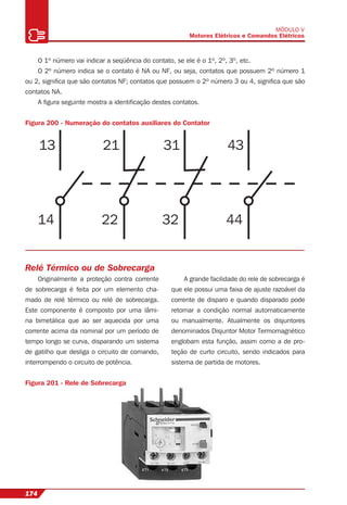 174
MÓDULO V
Motores Elétricos e Comandos Elétricos
13
14
21
22
31
32
43
44
O 1º número vai indicar a seqüência do contato, se ele é o 1º, 2º, 3º, etc.
O 2º número indica se o contato é NA ou NF, ou seja, contatos que possuem 2º número 1
ou 2, signiﬁca que são contatos NF; contatos que possuem o 2º número 3 ou 4, signiﬁca que são
contatos NA.
A ﬁgura seguinte mostra a identiﬁcação destes contatos.
Figura 200 - Numeração do contatos auxiliares do Contator
Relé Térmico ou de Sobrecarga
Originalmente a proteção contra corrente
de sobrecarga é feita por um elemento cha-
mado de relé térmico ou relé de sobrecarga.
Este componente é composto por uma lâmi-
na bimetálica que ao ser aquecida por uma
corrente acima da nominal por um período de
tempo longo se curva, disparando um sistema
de gatilho que desliga o circuito de comando,
interrompendo o circuito de potência.
A grande facilidade do rele de sobrecarga é
que ele possui uma faixa de ajuste razoável da
corrente de disparo e quando disparado pode
retornar a condição normal automaticamente
ou manualmente. Atualmente os disjuntores
denominados Disjuntor Motor Termomagnético
englobam esta função, assim como a de pro-
teção de curto circuito, sendo indicados para
sistema de partida de motores.
Figura 201 - Rele de Sobrecarga
 