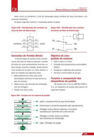 175
MÓDULO V
Motores Elétricos e Comandos Elétricos
ENTRADA SAÍDA
1L1
3L2
5L3
2L1
4L2
6L3
Assim como os contatores, o relé de sobrecarga possui contatos de força (principais) e de
comando (auxiliares).
As ﬁguras seguintes mostram a disposição destes contatos.
Figura 202 - Identiﬁcação dos contatos de
força do Rele de Sobrecarga
Figura 203 - Identiﬁcação dos contatos
Auxiliares do Rele de Sobrecarga
95
96
9897
Conceitos de Partida Direta:
A denominação de partida direta caracte-
riza-se pelo fato do sistema provocar a partida
do motor em suas características nominais, ou
seja, tensão, corrente e rotação, sendo a forma
mais simples de se partir um motor elétrico, e
deve ser utilizada nos seguintes casos:
• Baixa potência do motor, para evitar
perturbações extremas na rede devido ao
pico de corrente.
• Máquina que não necessita de aceleração
nem de frenagem.
• Partida com baixo custo
Isolação Isolar o equipamento de sua alimentação
Interromper a corrente passante pelo equipamento
Proteger contra danos materiais e humanos
causados por correntes de curto-circuito
Proteger o motor contra os efeitos
das correntes de sobrecarga
Ligar / Desligar as cargas
Desconexão
Comutação
Proteção contra
curtos-circuitos
Proteção contra
sobrecargas
Motor
Figura 204 - Funções em um sistema de partida
Objetivo de uma
partida de motores
• Partir e parar um motor
• Proteção dos equipamentos contra defeito
elétrico
• Assegurar a segurança das pessoas
• Otimizar a continuidade de serviço
Funções e composição dos
dispositivos de partida
De acordo com a norma NBR IEC 60947-
4-1, um dispositivo de partida deve possuir as
seguintes funções:
 