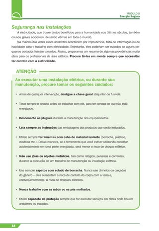 MÓDULO II
Energia Segura
18
Segurança nas instalações
A eletricidade, que trouxe tantos benefícios para a humanidade nos últimos séculos, também
causou graves acidentes, deixando vítimas em todo o mundo.
Na maioria das vezes esses acidentes acontecem por imprudência, falta de informação ou de
habilidade para o trabalho com eletricidade. Entretanto, eles poderiam ser evitados se alguns pe-
quenos cuidados fossem tomados. Abaixo, preparamos um resumo de algumas providências muito
úteis para os proﬁssionais da área elétrica. Procure tê-las em mente sempre que necessitar
ter contato com a eletricidade.
Ao executar uma instalação elétrica, ou durante sua
manutenção, procure tomar os seguintes cuidados:
• Antes de qualquer intervenção, desligue a chave geral (disjuntor ou fusível).
• Teste sempre o circuito antes de trabalhar com ele, para ter certeza de que não está
energizado.
• Desconecte os plugues durante a manutenção dos equipamentos.
• Leia sempre as instruções das embalagens dos produtos que serão instalados.
• Utilize sempre ferramentas com cabo de material isolante (borracha, plástico,
madeira etc.). Dessa maneira, se a ferramenta que você estiver utilizando encostar
acidentalmente em uma parte energizada, será menor o risco de choque elétrico.
• Não use jóias ou objetos metálicos, tais como relógios, pulseiras e correntes,
durante a execução de um trabalho de manutenção ou instalação elétrica.
• Use sempre sapatos com solado de borracha. Nunca use chinelos ou calçados
do gênero – eles aumentam o risco de contato do corpo com a terra e,
conseqüentemente, o risco de choques elétricos.
• Nunca trabalhe com as mãos ou os pés molhados.
• Utilize capacete de proteção sempre que for executar serviços em obras onde houver
andaimes ou escadas.
ATENÇÃO
 