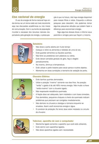 185
MÓDULO VI
Energia Sustentável
Uso racional da energia
O uso da energia de forma racional hoje em
dia tornou-se um tema cada vez mais recorrente
seja nas discussões acadêmicas ou nos meios
de comunicação. Com o aumento da população
mundial e escassez dos recursos naturais res-
ponsáveis pela geração da energia, a preocupa-
Geladeira
• Não deixe a porta aberta por muito tempo
• Coloque e retire os alimentos e bebidas de uma só vez.
• Evite guardar alimentos ou líquidos quentes.
• Não forre as prateleiras com plásticos ou vidros.
• Evite deixar camadas grossas de gelo, faça o degelo
periodicamente.
• No inverno, diminua a temperatura.
• Evite utilizar a parte traseira para secar panos e outros objetos.
• Mantenha em boas condições a borracha de vedação da porta.
Chuveiro Elétrico
• Evite banhos quentes demorados.
• Utilize a posição “inverno” somente nos dias frios. Na posição
“verão” o gasto é de até 40% menos energia. Não mude a chave
“verão-inverno” com o chuveiro ligado.
• Não reaproveite resistência queimada.
• A ﬁação deve ser adequada, bem instalada e com boas conexões.
Fios derretidos, pequenos choques e cheiro de queimado indicam
problemas que precisam ser corrigidos imediatamente.
• Não demore no chuveiro e desligue a torneira enquanto se
ensaboa. Assim você economiza energia e água.
• O condutor de proteção (ﬁo terra) deve estar instalado no circuito
do chuveiro
Televisor, aparelho de som e computador
• Mantenha ligado somente o aparelho que você está utilizando.
• Evite dormir com aparelhos ligados.
• Não deixe aparelhos ligados sem necessidade.
ção é que no futuro, não haja energia disponível
para nossos ﬁlhos e netos. Enquanto a ciência
pesquisa para descobrir, nós podemos tomar
algumas pequenas atitudes que podem fazer a
diferença para economizar energia.
Siga algumas dessas dicas e informe seus
parentes e amigos para que façam o mesmo.
 