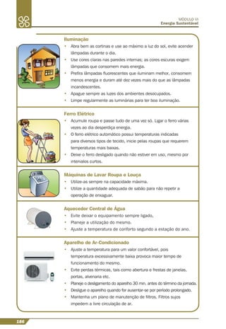 186
MÓDULO VI
Energia Sustentável
Iluminação
• Abra bem as cortinas e use ao máximo a luz do sol, evite acender
lâmpadas durante o dia.
• Use cores claras nas paredes internas; as cores escuras exigem
lâmpadas que consomem mais energia.
• Preﬁra lâmpadas ﬂuorescentes que iluminam melhor, consomem
menos energia e duram até dez vezes mais do que as lâmpadas
incandescentes.
• Apague sempre as luzes dos ambientes desocupados.
• Limpe regularmente as luminárias para ter boa iluminação.
Ferro Elétrico
• Acumule roupa e passe tudo de uma vez só. Ligar o ferro várias
vezes ao dia desperdiça energia.
• O ferro elétrico automático possui temperaturas indicadas
para diversos tipos de tecido, inicie pelas roupas que requerem
temperaturas mais baixas.
• Deixe o ferro desligado quando não estiver em uso, mesmo por
intervalos curtos.
Máquinas de Lavar Roupa e Louça
• Utilize-as sempre na capacidade máxima.
• Utilize a quantidade adequada de sabão para não repetir a
operação de enxaguar.
Aquecedor Central de Água
• Evite deixar o equipamento sempre ligado,
• Planeje a utilização do mesmo.
• Ajuste a temperatura de conforto segundo a estação do ano.
Aparelho de Ar-Condicionado
• Ajuste a temperatura para um valor confortável, pois
temperatura excessivamente baixa provoca maior tempo de
funcionamento do mesmo.
• Evite perdas térmicas, tais como abertura e frestas de janelas,
portas, alvenaria etc.
• Planeje o desligamento do aparelho 30 min. antes do término da jornada.
• Desligue o aparelho quando for ausentar-se por período prolongado.
• Mantenha um plano de manutenção de ﬁltros. Filtros sujos
impedem a livre circulação de ar.
 