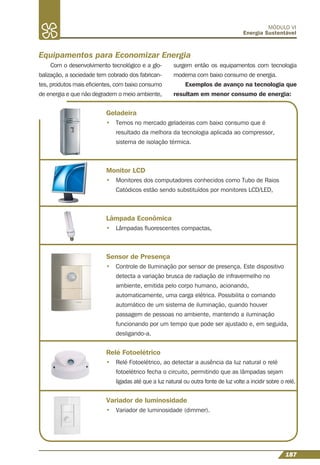 187
MÓDULO VI
Energia Sustentável
Com o desenvolvimento tecnológico e a glo-
balização, a sociedade tem cobrado dos fabrican-
tes, produtos mais eﬁcientes, com baixo consumo
de energia e que não degradem o meio ambiente,
Equipamentos para Economizar Energia
surgem então os equipamentos com tecnologia
moderna com baixo consumo de energia.
Exemplos de avanço na tecnologia que
resultam em menor consumo de energia:
Geladeira
• Temos no mercado geladeiras com baixo consumo que é
resultado da melhora da tecnologia aplicada ao compressor,
sistema de isolação térmica.
Monitor LCD
• Monitores dos computadores conhecidos como Tubo de Raios
Catódicos estão sendo substituídos por monitores LCD/LED,
Lâmpada Econômica
• Lâmpadas ﬂuorescentes compactas,
Sensor de Presença
• Controle de Iluminação por sensor de presença. Este dispositivo
detecta a variação brusca de radiação de infravermelho no
ambiente, emitida pelo corpo humano, acionando,
automaticamente, uma carga elétrica. Possibilita o comando
automático de um sistema de iluminação, quando houver
passagem de pessoas no ambiente, mantendo a iluminação
funcionando por um tempo que pode ser ajustado e, em seguida,
desligando-a.
Relé Fotoelétrico
• Relé Fotoelétrico, ao detectar a ausência da luz natural o relé
fotoelétrico fecha o circuito, permitindo que as lâmpadas sejam
ligadas até que a luz natural ou outra fonte de luz volte a incidir sobre o relé.
Variador de luminosidade
• Variador de luminosidade (dimmer).
 