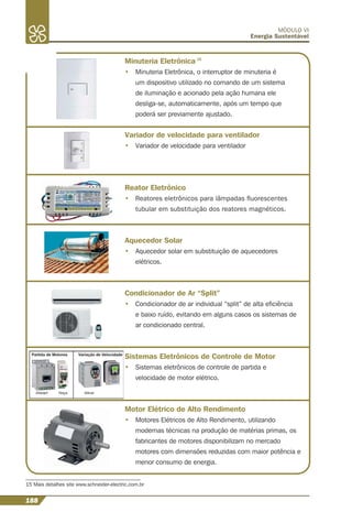 188
MÓDULO VI
Energia Sustentável
15 Mais detalhes site www.schneider-electric.com.br
Minuteria Eletrônica 15
• Minuteria Eletrônica, o interruptor de minuteria é
um dispositivo utilizado no comando de um sistema
de iluminação e acionado pela ação humana ele
desliga-se, automaticamente, após um tempo que
poderá ser previamente ajustado.
Variador de velocidade para ventilador
• Variador de velocidade para ventilador
Reator Eletrônico
• Reatores eletrônicos para lâmpadas ﬂuorescentes
tubular em substituição dos reatores magnéticos.
Aquecedor Solar
• Aquecedor solar em substituição de aquecedores
elétricos.
Condicionador de Ar “Split”
• Condicionador de ar individual “split” de alta eﬁciência
e baixo ruído, evitando em alguns casos os sistemas de
ar condicionado central.
Sistemas Eletrônicos de Controle de Motor
• Sistemas eletrônicos de controle de partida e
velocidade de motor elétrico.
Motor Elétrico de Alto Rendimento
• Motores Elétricos de Alto Rendimento, utilizando
modernas técnicas na produção de matérias primas, os
fabricantes de motores disponibilizam no mercado
motores com dimensões reduzidas com maior potência e
menor consumo de energia.
 