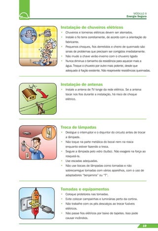 MÓDULO II
Energia Segura
19
Instalação de chuveiros elétricos
• Chuveiros e torneiras elétricas devem ser aterrados.
• Instale o ﬁo terra corretamente, de acordo com a orientação do
fabricante.
• Pequenos choques, ﬁos derretidos e cheiro de queimado são
sinais de problemas que precisam ser corrigidos imediatamente.
• Não mude a chave verão-inverno com o chuveiro ligado
• Nunca diminua o tamanho da resistência para aquecer mais a
água. Troque o chuveiro por outro mais potente, desde que
adequado à ﬁação existente. Não reaproveite resistências queimadas.
Instalação de antenas
• Instale a antena de TV longe da rede elétrica. Se a antena
tocar nos ﬁos durante a instalação, há risco de choque
elétrico.
Troca de lâmpadas
• Desligue o interruptor e o disjuntor do circuito antes de trocar
a lâmpada.
• Não toque na parte metálica do bocal nem na rosca
enquanto estiver fazendo a troca.
• Segure a lâmpada pelo vidro (bulbo). Não exagere na força ao
rosqueá-la.
• Use escadas adequadas.
• Não use bocais de lâmpadas como tomadas e não
sobrecarregue tomadas com vários aparelhos, com o uso de
adaptadores “benjamins” ou “T”.
Tomadas e equipamentos
• Coloque protetores nas tomadas.
• Evite colocar campainhas e luminárias perto da cortina.
• Não trabalhe com os pés descalços ao trocar fusíveis
elétricos.
• Não passe ﬁos elétricos por baixo de tapetes. Isso pode
causar incêndios.
 