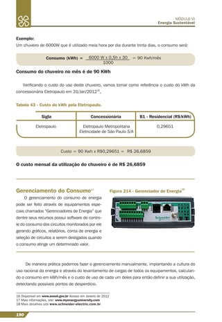 190
MÓDULO VI
Energia Sustentável
Exemplo:
Um chuveiro de 6000W que é utilizado meia hora por dia durante trinta dias, o consumo será:
Consumo (kWh) = 6000 W x 0,5h x 30
1000
= 90 Kwh/mês
Consumo do chuveiro no mês é de 90 KWh
Veriﬁcando o custo do uso deste chuveiro, vamos tomar como referência o custo do kWh da
concessionária Eletropaulo em 31/Jan/201216
,
16 Disponível em www.aneel.gov.br Acesso em Janeiro de 2012
17 Mais informações, site: www.myenergyuniversity.com
18 Mais detalhes site www.schneider-electric.com.br
Tabela 43 - Custo do kWh pela Eletropaulo.
Sigla Concessionária B1 - Residencial (R$/kWh)
Eletropaulo Eletropaulo Metropolitana
Eletricidade de São Paulo S/A
0,29651
Gerenciamento do Consumo17
O gerenciamento do consumo de energia
pode ser feito através de equipamentos espe-
ciais chamados “Gerenciadores de Energia” que
dentre seus recursos possui software de contro-
le do consumo dos circuitos monitorados por ele
gerando gráﬁcos, relatórios, conta de energia e
seleção de circuitos a serem desligados quando
o consumo atinge um determinado valor.
Custo = 90 Kwh x R$0,29651 = R$ 26,6859
O custo mensal da utilização do chuveiro é de R$ 26,6859
Figura 214 - Gerenciador de Energia
18
De maneira prática podemos fazer o gerenciamento manualmente, implantando a cultura do
uso racional da energia e através do levantamento de cargas de todos os equipamentos, calculan-
do o consumo em kWh/mês e o custo de uso de cada um deles para então deﬁnir a sua utilização,
detectando possíveis pontos de desperdício.
 