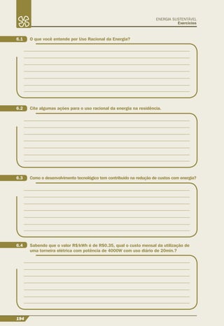 194
ENERGIA SUSTENTÁVEL
Exercícios
6.1 O que você entende por Uso Racional da Energia?
6.2 Cite algumas ações para o uso racional da energia na residência.
6.3 Como o desenvolvimento tecnológico tem contribuído na redução de custos com energia?
6.4 Sabendo que o valor R$/kWh é de R$0.35, qual o custo mensal da utilização de
uma torneira elétrica com potência de 4000W com uso diário de 20min.?
 