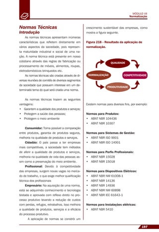 197
MÓDULO VII
Normalização
As normas técnicas apresentam inúmeras
características que reﬂetem diretamente em
vários aspectos da sociedade, pois represen-
ta maturidade industrial e social de uma na-
ção. A norma técnica está presente em nosso
cotidiano através das regras de fabricação ou
processamento de móveis, alimentos, roupas,
eletrodomésticos brinquedos etc.
As normas técnicas são criadas através de di-
versas reuniões de comitês de diversos segmentos
da sociedade que possuem interesse em um de-
terminado tema do qual será criada uma norma.
As normas técnicas trazem as seguintes
vantagens:
• Garantem a qualidade dos produtos e serviços;
• Protegem a saúde das pessoas;
• Protegem o meio ambiente
Consumidor: Torna possível a comparação
entre produtos, garantia de produtos seguros,
melhoria na qualidade de produtos e serviços.
Cidadão: O país passa a ter empresas
mais competitivas, a sociedade tem métodos
de aferir a qualidade de produtos e serviços,
melhoria na qualidade de vida das pessoas as-
sim como a preservação do meio ambiente.
Proﬁssional: Devido à competitividade
das empresas, surgem novas vagas no merca-
do de trabalho, o que exige melhor qualiﬁcação
técnica dos proﬁssionais
Empresário: Na aquisição de uma norma,
está se adquirindo conhecimento e tecnologia
testada e aprovada com reﬂexo direto no pro-
cesso produtivo levando a redução de custos
com perdas, refugos, retrabalhos. Isso melhora
a qualidade de produtos, serviços e a eﬁcácia
do processo produtivo.
A aplicação de normas se constrói um
crescimento sustentável das empresas, como
mostra a ﬁgura seguinte.
Normas Técnicas
Introdução
Figura 218 - Resultado da aplicação de
normalização.
QUALIDADE
COMPETITIVIDADENORMALIZAÇÃO
PRODUTIVIDADE
Existem normas para diversos ﬁns, por exemplo:
Normas para Produtos:
• ABNT NBR 104436
• ABNT NBR 10307
Normas para Sistemas de Gestão:
• ABNT NBR ISO 9001
• ABNT NBR ISO 14001
Normas para Perﬁs Proﬁssionais:
• ABNT NBR 15028
• ABNT NBR 15018
Normas para Dispositivos Elétricos:
• ABNT NBR NM 61008-1
• ABNT NBR 14136
• ABNT NBR 14936
• ABNT NBR NM 60898
• ABNT NBR IEC 61643-1
Normas para Instalações elétricas:
• ABNT NBR 5410
 