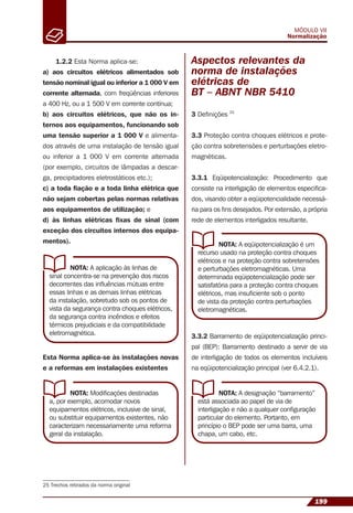25 Trechos retirados da norma original
199
MÓDULO VII
Normalização
1.2.2 Esta Norma aplica-se:
a) aos circuitos elétricos alimentados sob
tensão nominal igual ou inferior a 1 000 V em
corrente alternada, com freqüências inferiores
a 400 Hz, ou a 1 500 V em corrente contínua;
b) aos circuitos elétricos, que não os in-
ternos aos equipamentos, funcionando sob
uma tensão superior a 1 000 V e alimenta-
dos através de uma instalação de tensão igual
ou inferior a 1 000 V em corrente alternada
(por exemplo, circuitos de lâmpadas a descar-
ga, precipitadores eletrostáticos etc.);
c) a toda ﬁação e a toda linha elétrica que
não sejam cobertas pelas normas relativas
aos equipamentos de utilização; e
d) às linhas elétricas ﬁxas de sinal (com
exceção dos circuitos internos dos equipa-
mentos).
NOTA: A aplicação às linhas de
sinal concentra-se na prevenção dos riscos
decorrentes das inﬂuências mútuas entre
essas linhas e as demais linhas elétricas
da instalação, sobretudo sob os pontos de
vista da segurança contra choques elétricos,
da segurança contra incêndios e efeitos
térmicos prejudiciais e da compatibilidade
eletromagnética.
NOTA: A eqüipotencialização é um
recurso usado na proteção contra choques
elétricos e na proteção contra sobretensões
e perturbações eletromagnéticas. Uma
determinada eqüipotencialização pode ser
satisfatória para a proteção contra choques
elétricos, mas insuﬁciente sob o ponto
de vista da proteção contra perturbações
eletromagnéticas.
NOTA: A designação “barramento”
está associada ao papel de via de
interligação e não a qualquer conﬁguração
particular do elemento. Portanto, em
princípio o BEP pode ser uma barra, uma
chapa, um cabo, etc.
NOTA: Modiﬁcações destinadas
a, por exemplo, acomodar novos
equipamentos elétricos, inclusive de sinal,
ou substituir equipamentos existentes, não
caracterizam necessariamente uma reforma
geral da instalação.
Esta Norma aplica-se às instalações novas
e a reformas em instalações existentes
Aspectos relevantes da
norma de instalações
elétricas de
BT – ABNT NBR 5410
3 Deﬁnições 25
3.3 Proteção contra choques elétricos e prote-
ção contra sobretensões e perturbações eletro-
magnéticas.
3.3.1 Eqüipotencialização: Procedimento que
consiste na interligação de elementos especiﬁca-
dos, visando obter a eqüipotencialidade necessá-
ria para os ﬁns desejados. Por extensão, a própria
rede de elementos interligados resultante.
3.3.2 Barramento de eqüipotencialização princi-
pal (BEP): Barramento destinado a servir de via
de interligação de todos os elementos incluíveis
na eqüipotencialização principal (ver 6.4.2.1).
 