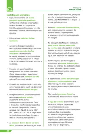 MÓDULO II
Energia Segura
20
Instalações elétricas
• Faça periodicamente um exame
completo na instalação elétrica,
veriﬁcando o estado de conservação e
limpeza de todos os componentes.
Substitua peças defeituosas ou em más
condições e veriﬁque o funcionamento dos
circuitos.
• Utilize sempre materiais de boa
qualidade.
• Acréscimos de carga (instalação de
novos equipamentos elétricos) podem causar
aquecimento excessivo dos ﬁos
condutores e maior consumo
de energia, resultando em curtos-circuitos e
incêndios. Certiﬁque-se de que os cabos e
todos os componentes do circuito suportem a
nova carga.
• Incêndios em aparelhos elétricos
energizados ou em líquidos inﬂamáveis
(óleos, graxas, vernizes, gases) devem
ser combatidos com extintores de CO2
(gás carbônico) ou pó químico.
• Incêndios em materiais de fácil combustão,
como madeira, pano, papel, lixo, devem ser
combatidos com extintores de água.
• Em ligações bifásicas, o desequilíbrio de fase
pode causar queima de fusíveis,
aquecimento de ﬁos ou mau
funcionamento dos equipamentos. Corrija
o desequilíbrio transferindo alguns aparelhos
da fase mais carregada para a menos
carregada (item 4.2.5.6 da norma ABNT
NBT NBR 5410 – “4.2.5.6 As cargas devem
ser distribuídas entre as fases, de modo a
obter-se o maior equilíbrio possível”).
• As emendas de ﬁos devem ser bem
feitas, para evitar que se aqueçam ou se
soltem. Depois de emendá-los, proteja-os
com ﬁta isolante certiﬁcadas conforme
norma ABNT NBR NM 60454- 3 Tipos : A
B ou C, própria para ﬁos.
• Evite ﬁos condutores de má qualidade,
pois eles prejudicam a passagem da
corrente elétrica, superaquecem
e provocam o envelhecimento acelerado
da isolação.
• Na passagem dos ﬁos pelos eletrodutos
evite utilizar silicone, detergente
ou vaselina pois estes agridem o material
isolante reduzindo a vida útil da isolação.
Use lubriﬁcantes de preferência a base de
água, sem prejudicar ﬁos e cabos.
• Conﬁra na placa de identiﬁcação do
aparelho ou no manual de instrução a
tensão e a potência dos eletrodomésticos
a serem instalados. Quanto maior a
potência do eletrodoméstico, maior o
consumo de energia.
• É recomendada a troca de fusíveis por
disjuntores termomagnéticos, que
são mais seguros e não precisam
de substituição em caso de anormalidade
no circuito.
• Não instale interruptor, fusível ou
qualquer outro dispositivo no ﬁo neutro.
• A fuga de corrente é semelhante a um
vazamento de água: paga-se por
uma energia desperdiçada.
Ela pode acontecer por causa de emendas
malfeitas, ﬁos desencapados
ou devido à isolação desgastada,
aparelhos defeituosos e consertos
improvisados. Utilize interruptores
diferenciais residuais (DR) para
evitar este tipo de problema.
 