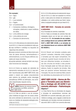 203
MÓDULO VII
Normalização
NOTA: Mastros de antenas devem
ser incorporados ao SPDA, conforme
ABNT NBR 5419
28 Trecho retirado da norma original
Por exemplo:
3.a = Água
3.b = gás
(*) = Luva isiolante
3.c = Esgoto
3.d= ar-condicionado
4 = Condutores metálicos, blindagens,
armações, coberturas e capas metálicas
de cabos
4.a = Linha elétrica de energia
4.b = Linha elétrica de sinal
5 = Condutor de aterramento
6.4.1.1.2 A infra-estrutura de aterramento previs-
ta em 6.4.1.1.1 deve ser concebida de modo que:
a) seja conﬁável e satisfaça os requisitos de
segurança das pessoas;
b) possa conduzir correntes de falta à terra sem
risco de danos térmicos, termomecânicos e
eletromecânicos, ou de choques elétricos cau-
sados por essas correntes;
c) quando aplicável, atenda também aos requi-
sitos funcionais da instalação.
6.4.1.1.3 Como as opções de eletrodos de
aterramento indicadas em 6.4.1.1.1 são tam-
bém reconhecidas pela ABNT NBR 5419, elas
podem e devem ser usadas conjuntamente
pelo sistema de proteção contra descargas
atmosféricas (SPDA) da ediﬁcação, nas condi-
ções especiﬁcadas naquela norma.
6.4.1.1.4 Não se admite o uso de canaliza-
ções metálicas de água nem de outras utilida-
des como eletrodo de aterramento, o que não
exclui as medidas de eqüipotencialização pres-
critas em 6.4.2.
6.4.1.1.5 A infra-estrutura de aterramento reque-
rida em 6.4.1.1.1 deve ser acessível no mínimo
junto a cada ponto de entrada de condutores e
utilidades e em outros pontos que forem neces-
sários à eqüipotencialização de que trata 6.4.2.
ABNT NBR 5410 – Tomadas de corrente
e extensões
6.5.3 Tomadas de corrente e extensões
6.5.3.1 Todas as tomadas de corrente ﬁxas das
instalações devem ser do tipo com contato de
aterramento (PE). As tomadas de uso residen-
cial e análogo devem ser conforme ABNT NBR
6147 e ABNT NBR 14136, e as tomadas de
uso industrial devem ser conforme ABNT NBR
IEC 60309-1.
6.5.3.2 Devem ser tomados cuidados para
prevenir conexões indevidas entre plugues
e tomadas que não sejam compatíveis. Em
particular, quando houver circuitos de toma-
das com diferentes tensões, as tomadas ﬁ-
xas dos circuitos de tensão a elas provida.
Essa marcação pode ser feita por placa ou
adesivo, ﬁxado no espelho da tomada. Não
deve ser possível remover facilmente essa
marcação. No caso de sistemas SELV, devem
ser atendidas as prescrições de 5.1.2.5.4.4.
ABNT NBR 14136 – Norma de Plu-
gues e Tomadas para uso Domés-
tico e Análogo até 20 A/250 V em
corrente alternada – Padronização
Objetivo28
1.1 Esta Norma ﬁxa as dimensões de plugues
e tomadas de características nominais até
20A/250V em corrente alternada, para uso do-
méstico e análogo, para a ligação a sistemas de
distribuição com tensões nominais compreendi-
das entre 100 V e 250 V em corrente alternada.
 
