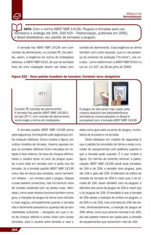 204
MÓDULO VII
Normalização
NOTA: Com a norma ABNT NBR 14136, Plugues e tomadas para uso
doméstico e análogo até 20A, 250 VCA – Padronização, publicada em 2002,
o Brasil estabeleceu seu padrão de tomadas e plugues.
A tomada ﬁxa ABNT NBR 14136 vem com
contato de aterramento, ou contato PE. Ela aten-
de, assim, à exigência da norma de instalações
elétricas, a ABNT NBR 5410, de que as tomadas
ﬁxas de uma instalação devem ser todas com
Figura 222 - Novo padrão brasileiro de tomadas: Condutor terra obrigatório
Contato PE (contato de aterramento)
A tomada ﬁxa padrão ABNT NBR 14136 é
do tipo 2P+T, com contato de aterramento,
como exige a norma de instalações
O plugue de dois pinos hoje usado pela
maioria absoluta dos eletroeletrônicos
domésticos comercializados no Brasil é
compatível com a tomada ABNT NBR 14136
A tomada padrão ABNT NBR 14136 prima
pela segurança. Começando pela segurança con-
tra choques elétricos. Como mostra a ﬁgura, em
outros modelos de tomada, mesmo aqueles em
que os contatos elétricos ﬁcam recuados em re-
lação à face externa, há risco de choque elétrico:
basta o usuário tocar no pino do plugue quan-
do o pino está em contato com a parte viva da
tomada. Já a tomada padrão ABNT NBR 14136
inclui não só recuo dos contatos, como também
um rebaixo – um encaixe para o plugue. Graças
a esse detalhe construtivo, não há nenhum risco
de contato acidental com as partes vivas. Além
disso, como esse rebaixo funciona também como
guia, a inserção do plugue se torna mais cômoda
e mais segura, principalmente quando a tomada
não é facilmente acessível ou quando não se tem
visibilidade suﬁciente – situações em que o ris-
co de choque elétrico é ainda maior com outras
tomadas, pois o usuário seria tentado a usar o
dedo como guia para os pinos do plugue, na ten-
tativa de encaixá-lo na tomada.
Outro destaque em matéria de segurança é
que o padrão foi concebido de forma a evitar a co-
nexão de equipamentos com potência superior à
que a tomada pode suportar. É o que mostra a
ﬁgura. Em termos de corrente nominal, a padro-
nização ABNT NBR 14136 prevê duas tomadas:
de 10A e de 20A; e também dois plugues, para
até 10A e para até 20A. O diâmetro do orifício de
entrada da tomada de 20A é maior que o da to-
mada de 10A. Assim também com os plugues: o
diâmetro dos pinos do plugue de 20A é maior que
o do plugues de 10A. O resultado é que a tomada
de 20A aceita a inserção de ambos os plugues, o
de 20A e o de 10A, mas a tomada de 10A não ad-
mite, dimensionalmente, a inserção do plugue de
20A; aﬁnal, como sua corrente nominal é de 10A,
ela não poderia mesmo ser usada para a conexão
de equipamentos que consomem mais de 10A.
contato de aterramento. Essa exigência se alinha
também com outro requisito, que é o da presen-
ça do condutor de proteção (“ﬁo terra”), nos cir-
cuitos – como determinam a ABNT NBR 5410 e a
Lei no. 11 337, de 26 de julho de 2006.
 