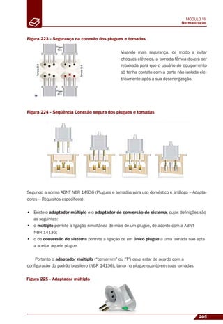 205
MÓDULO VII
Normalização
Figura 223 - Segurança na conexão dos plugues e tomadas
Figura 224 - Seqüência Conexão segura dos plugues e tomadas
Visando mais segurança, de modo a evitar
choques elétricos, a tomada fêmea deverá ser
rebaixada para que o usuário do equipamento
só tenha contato com a parte não isolada ele-
tricamente após a sua desenergização.
Segundo a norma ABNT NBR 14936 (Plugues e tomadas para uso doméstico e análogo – Adapta-
dores – Requisitos especíﬁcos).
• Existe o adaptador múltiplo e o adaptador de conversão de sistema, cujas deﬁnições são
as seguintes:
• o múltiplo permite a ligação simultânea de mais de um plugue, de acordo com a ABNT
NBR 14136;
• o de conversão de sistema permite a ligação de um único plugue a uma tomada não apta
a aceitar aquele plugue.
Portanto o adaptador múltiplo (“benjamim” ou “T”) deve estar de acordo com a
conﬁguração do padrão brasileiro (NBR 14136), tanto no plugue quanto em suas tomadas.
Figura 225 - Adaptador múltiplo
 