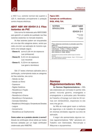 207
MÓDULO VII
Normalização
a 440 V a.c. corrente nominal não superior a
125 A, destinados principalmente à proteção
contra choques eléctricos.
ABNT NBR NM 60454-3-1 Fitas
Isolantes de PVC
Esta norma foi elaborada pela ABNT/COBEI
para garantir um padrão de qualidade nas ﬁtas
isolantes existentes no mercado brasileiro.
As ﬁtas isolantes podem ser enquadradas
em uma das três categorias abaixo, sendo que
cada uma tem sua aplicação de maneira a ga-
rantir uma isolação segura.
- Classe A: acima 0,18 mm de espessura
(uso proﬁssional)
- Classe B: 0,15 mm de espessura
(uso industrial)
- Classe C: 0,12mm de espessura
(uso geral e doméstico)
São 17 testes criteriosos aplicados para a
certiﬁcação, contemplando todas as categorias
de ﬁtas isolantes, tais como:
- Adesão ao Aço
- Adesão ao Dorso
- Espessura
- Rigidez Dielétrica
- Resistência à Tração
- Alongamento
- Resistência à Chama
- Resistência à Temperatura
- Corrosão Eletrolítica
- Resistência à Perfuração a Temperaturas Elevadas
- Largura
- Comprimento
- Resistência ao Cisalhamento
Como saber se o produto atende à norma?
Através da certiﬁcação oﬁcial obtida por testes
técnicos validados por um órgão certiﬁcador
credenciado pelo INMETRO.
Figura 226 -
Exemplo de certiﬁcadores:
BVQI, AFAQ, TUV.
Normas
Regulamentadoras NRs
As Normas Regulamentadoras – NRs
são elaboradas por comissão tri-partite (três
partes) incluindo governo, empregados e
empregadores e publicadas pelo Ministério
do Trabalho e Emprego num total de 34 nor-
mas (em 10/Set/2012), disponíveis no site
www.mte.gov.br.
As NRs de modo geral visam a melhoria
da segurança e do trabalho do empregado
em diversas atividades segundo sua área de
aplicação.
A seguir são apresentadas algumas nor-
mas regulamentadoras “NRs” aplicáveis em
Trabalho com Eletricidade, Manutenção e
Máquinas e equipamentos.
 