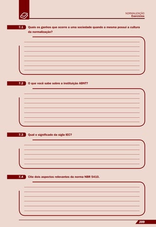 209
NORMALIZAÇÃO
Exercícios
7.1 Quais os ganhos que ocorre a uma sociedade quando a mesma possui a cultura
da normalização?
7.2 O que você sabe sobre a instituição ABNT?
7.3 Qual o signiﬁcado da sigla IEC?
7.4 Cite dois aspectos relevantes da norma NBR 5410.
 