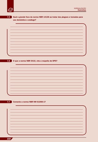 210
NORMALIZAÇÃO
Exercícios
7.5 Qual o grande foco da norma NBR 14136 ao tratar dos plugues e tomadas para
uso doméstico e análogo?
7.6 O que a norma NBR 5410, cita a respeito de DPS?
7.7 Comente a norma NBR NM 61008-1?
 