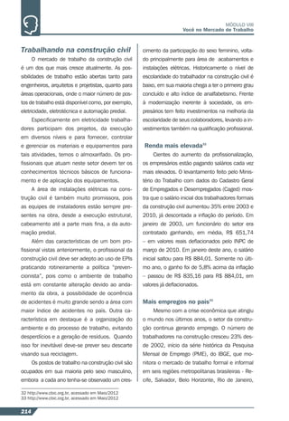 214
MÓDULO VIII
Você no Mercado de Trabalho
32 http://www.cbic.org.br, acessado em Maio/2012
33 http://www.cbic.org.br, acessado em Maio/2012
Trabalhando na construção civil
O mercado de trabalho da construção civil
é um dos que mais cresce atualmente. As pos-
sibilidades de trabalho estão abertas tanto para
engenheiros, arquitetos e projetistas, quanto para
áreas operacionais, onde o maior número de pos-
tos de trabalho está disponível como, por exemplo,
eletricidade, eletrotécnica e automação predial.
Especiﬁcamente em eletricidade trabalha-
dores participam dos projetos, da execução
em diversos níveis e para fornecer, controlar
e gerenciar os materiais e equipamentos para
tais atividades, temos o almoxarifado. Os pro-
ﬁssionais que atuam neste setor devem ter os
conhecimentos técnicos básicos de funciona-
mento e de aplicação dos equipamentos.
A área de instalações elétricas na cons-
trução civil é também muito promissora, pois
as equipes de instaladores estão sempre pre-
sentes na obra, desde a execução estrutural,
cabeamento até a parte mais ﬁna, a da auto-
mação predial.
Além das características de um bom pro-
ﬁssional vistas anteriormente, o proﬁssional da
construção civil deve ser adepto ao uso de EPIs
praticando rotineiramente a política “preven-
cionista”, pois como o ambiente de trabalho
está em constante alteração devido ao anda-
mento da obra, a possibilidade de ocorrência
de acidentes é muito grande sendo a área com
maior índice de acidentes no país. Outra ca-
racterística em destaque é a organização do
ambiente e do processo de trabalho, evitando
desperdícios e a geração de resíduos. Quando
isso for inevitável deve-se prever seu descarte
visando sua reciclagem.
Os postos de trabalho na construção civil são
ocupados em sua maioria pelo sexo masculino,
embora a cada ano tenha-se observado um cres-
cimento da participação do sexo feminino, volta-
do principalmente para área de acabamentos e
instalações elétricas. Historicamente o nível de
escolaridade do trabalhador na construção civil é
baixo, em sua maioria chega a ter o primeiro grau
concluído e alto índice de analfabetismo. Frente
à modernização inerente à sociedade, os em-
presários tem feito investimentos na melhoria da
escolaridade de seus colaboradores, levando a in-
vestimentos também na qualiﬁcação proﬁssional.
Renda mais elevada32
Cientes do aumento da proﬁssionalização,
os empresários estão pagando salários cada vez
mais elevados. O levantamento feito pelo Minis-
tério do Trabalho com dados do Cadastro Geral
de Empregados e Desempregados (Caged) mos-
tra que o salário inicial dos trabalhadores formais
da construção civil aumentou 35% entre 2003 e
2010, já descontada a inﬂação do período. Em
janeiro de 2003, um funcionário do setor era
contratado ganhando, em média, R$ 651,74
– em valores reais deﬂacionados pelo INPC de
março de 2010. Em janeiro deste ano, o salário
inicial saltou para R$ 884,01. Somente no últi-
mo ano, o ganho foi de 5,8% acima da inﬂação
– passou de R$ 835,16 para R$ 884,01, em
valores já deﬂacionados.
Mais empregos no país33
Mesmo com a crise econômica que atingiu
o mundo nos últimos anos, o setor da constru-
ção continua gerando emprego. O número de
trabalhadores na construção cresceu 23% des-
de 2002, início da série histórica da Pesquisa
Mensal de Emprego (PME), do IBGE, que mo-
nitora o mercado de trabalho formal e informal
em seis regiões metropolitanas brasileiras - Re-
cife, Salvador, Belo Horizonte, Rio de Janeiro,
 