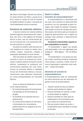 215
MÓDULO VIII
Você no Mercado de Trabalho
São Paulo e Porto Alegre. Somente nos últimos
12 meses (fevereiro de 2010), o avanço foi de
8,1%, contra um avanço de 3,4% do mercado
de trabalho brasileiro em geral. A demanda por
novos trabalhadores continua crescendo.
Comércio de materiais elétricos
A área de comércio de materiais elétricos
apresenta algumas características bem especí-
ﬁcas, tais como a não exigência de formação
técnica na área, mas sim conhecimentos ge-
rais de funcionamento e de característica téc-
nica dos produtos em questão.
Os postos de trabalho nesta área são com
mais freqüência em vendas em balcão, almo-
xarifado, estoque, orçamentos, cotações e
prospecção (descoberta) de novos clientes.
Além dos postos de trabalho citados ante-
riormente é comum as empresas que comer-
cializam materiais elétricos fornecerem painéis
elétricos, necessitando do proﬁssional com
conhecimentos especíﬁcos tais como conhe-
cimento de comandos elétricos e habilidade
manual com ferramentas elétricas e manuais,
conhecimento estes adquiridos normalmente
em cursos proﬁssionalizantes em Comandos
Elétricos.
O que se espera do trabalhador no comer-
cio de materiais elétricos:
• Ter conhecimentos gerais de funcionamento
e de aplicação da linha de produto de
atuação;
• Ter facilidade de se expressar técnica e
objetivamente;
• Ter conhecimentos básicos de informática
e familiaridade com computadores,
preferencialmente em programas da linha
Microsoft Ofﬁce.
Você é o dono.
Conceitos de empreendedorismo34
O empreendedorismo é reconhecido pelo
seu valor como promotor de desenvolvimento
econômico, por sua capacidade de gerar em-
pregos, pela criação de produtos inovadores,
pela atuação na busca de soluções para ques-
tões sociais e até mesmo pela sua inclusão em
programas governamentais com o objetivo de
conseguir fazer acontecer o desenvolvimento
local e regional.
Conceito de empreendedor segundo al-
guns especialistas no assunto:
“O empreendedor é alguém que percebe
uma oportunidade e cria uma organização para
persegui-la” - Willia Bygrave – Prof. Do Bobson
College.
“O empreendedor é uma pessoa que des-
trói a ordem econômica existente introduzindo
novos serviços e produtos, criando novas for-
mas de organização e explorando novos mate-
riais” – Joseph Schumpeter.
Elementos do conceito de
empreendedorismo.
O Empreendedorismo pode ser caracterizado
por certos elementos que são observados em
grande número de empreendedores.
1. Possuem atitude pró-ativa ao observar
possíveis oportunidades de negócio.
2. Possuem facilidade em capturar e avaliar
as oportunidades de negócios.
3. Possuem facilidade em obter apoio de
colaboradores e de ﬁnanciadores para
seus realizar seu empreendimento.
4. Para que possam realizar seu sonho, o
empreendedor possui facilidade na tomada
de decisões.
34 Livro: Introdução ao Empreendedorismo – Cesar Simões Salim, Nelson Caldas Silva – Rio de Janeiro –– Elsevier, 2010 245p.
 