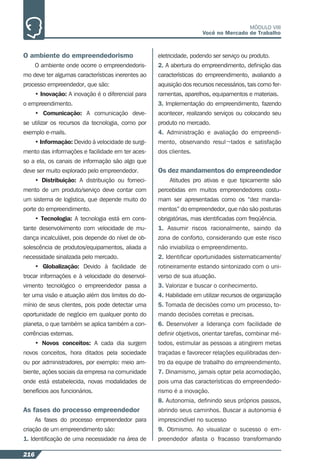 216
MÓDULO VIII
Você no Mercado de Trabalho
O ambiente do empreendedorismo
O ambiente onde ocorre o empreendedoris-
mo deve ter algumas características inerentes ao
processo empreendedor, que são:
• Inovação: A inovação é o diferencial para
o empreendimento.
• Comunicação: A comunicação deve-
se utilizar os recursos da tecnologia, como por
exemplo e-mails.
• Informação: Devido à velocidade de surgi-
mento das informações e facilidade em ter aces-
so a ela, os canais de informação são algo que
deve ser muito explorado pelo empreendedor.
• Distribuição: A distribuição ou forneci-
mento de um produto/serviço deve contar com
um sistema de logística, que depende muito do
porte do empreendimento.
• Tecnologia: A tecnologia está em cons-
tante desenvolvimento com velocidade de mu-
dança incalculável, pois depende do nível de ob-
solescência de produtos/equipamentos, aliada a
necessidade sinalizada pelo mercado.
• Globalização: Devido à facilidade de
trocar informações e à velocidade do desenvol-
vimento tecnológico o empreendedor passa a
ter uma visão e atuação além dos limites do do-
mínio de seus clientes, pois pode detectar uma
oportunidade de negócio em qualquer ponto do
planeta, o que também se aplica também a con-
corrências externas.
• Novos conceitos: A cada dia surgem
novos conceitos, hora ditados pela sociedade
ou por administradores, por exemplo: meio am-
biente, ações sociais da empresa na comunidade
onde está estabelecida, novas modalidades de
benefícios aos funcionários.
As fases do processo empreendedor
As fases do processo empreendedor para
criação de um empreendimento são:
1. Identiﬁcação de uma necessidade na área de
eletricidade, podendo ser serviço ou produto.
2. A abertura do empreendimento, deﬁnição das
características do empreendimento, avaliando a
aquisição dos recursos necessários, tais como fer-
ramentas, aparelhos, equipamentos e materiais.
3. Implementação do empreendimento, fazendo
acontecer, realizando serviços ou colocando seu
produto no mercado.
4. Administração e avaliação do empreendi-
mento, observando resul¬tados e satisfação
dos clientes.
Os dez mandamentos do empreendedor
Atitudes pro ativas e que tipicamente são
percebidas em muitos empreendedores costu-
mam ser apresentadas como os “dez manda-
mentos” do empreendedor, que não são posturas
obrigatórias, mas identiﬁcadas com freqüência.
1. Assumir riscos racionalmente, saindo da
zona de conforto, considerando que este risco
não inviabiliza o empreendimento.
2. Identiﬁcar oportunidades sistematicamente/
rotineiramente estando sintonizado com o uni-
verso de sua atuação.
3. Valorizar e buscar o conhecimento.
4. Habilidade em utilizar recursos de organização
5. Tomada de decisões como um processo, to-
mando decisões corretas e precisas.
6. Desenvolver a liderança com facilidade de
deﬁnir objetivos, orientar tarefas, combinar mé-
todos, estimular as pessoas a atingirem metas
traçadas e favorecer relações equilibradas den-
tro da equipe de trabalho do empreendimento.
7. Dinamismo, jamais optar pela acomodação,
pois uma das características do empreendedo-
rismo é a inovação.
8. Autonomia, deﬁnindo seus próprios passos,
abrindo seus caminhos. Buscar a autonomia é
imprescindível no sucesso
9. Otimismo. Ao visualizar o sucesso o em-
preendedor afasta o fracasso transformando
 