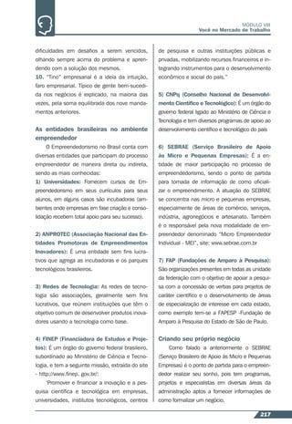 217
MÓDULO VIII
Você no Mercado de Trabalho
diﬁculdades em desaﬁos a serem vencidos,
olhando sempre acima do problema e apren-
dendo com a solução dos mesmos.
10. “Tino” empresarial é a ideia da intuição,
faro empresarial. Típico de gente bem-sucedi-
da nos negócios é explicado, na maioria das
vezes, pela soma equilibrada dos nove manda-
mentos anteriores.
As entidades brasileiras no ambiente
empreendedor
O Empreendedorismo no Brasil conta com
diversas entidades que participam do processo
empreendedor de maneira direta ou indireta,
sendo as mais conhecidas:
1) Universidades: Fornecem cursos de Em-
preendedorismo em seus currículos para seus
alunos, em alguns casos são incubadoras (am-
bientes onde empresas em fase criação e conso-
lidação recebem total apoio para seu sucesso).
2) ANPROTEC (Associação Nacional das En-
tidades Promotoras de Empreendimentos
Inovadores): É uma entidade sem ﬁns lucra-
tivos que agrega as incubadoras e os parques
tecnológicos brasileiros.
3) Redes de Tecnologia: As redes de tecno-
logia são associações, geralmente sem ﬁns
lucrativos, que reúnem instituições que têm o
objetivo comum de desenvolver produtos inova-
dores usando a tecnologia como base.
4) FINEP (Financiadora de Estudos e Proje-
tos): É um órgão do governo federal brasileiro,
subordinado ao Ministério de Ciência e Tecno-
logia, e tem a seguinte missão, extraída do site
- http://www.ﬁnep. gov.br/:
‘Promover e ﬁnanciar a inovação e a pes-
quisa cientíﬁca e tecnológica em empresas,
universidades, institutos tecnológicos, centros
de pesquisa e outras instituições públicas e
privadas, mobilizando recursos ﬁnanceiros e in-
tegrando instrumentos para o desenvolvimento
econômico e social do país.”
5) CNPq (Conselho Nacional de Desenvolvi-
mento Cientíﬁco e Tecnológico): É um órgão do
governo federal ligado ao Ministério de Ciência e
Tecnologia e tem diversos programas de apoio ao
desenvolvimento cientíﬁco e tecnológico do país
6) SEBRAE (Serviço Brasileiro de Apoio
às Micro e Pequenas Empresas): É a en-
tidade de maior participação no processo de
empreendedorismo, sendo o ponto de partida
para tomada de informação de como oﬁciali-
zar o empreendimento. A atuação do SEBRAE
se concentra nas micro e pequenas empresas,
especialmente de áreas de comércio, serviços,
indústria, agronegócios e artesanato. Também
é o responsável pela nova modalidade de em-
preendedor denominado “Micro Empreendedor
Individual - MEI”, site: www.sebrae.com.br
7) FAP (Fundações de Amparo à Pesquisa):
São organizações presentes em todas as unidade
da federação com o objetivo de apoiar a pesqui-
sa com a concessão de verbas para projetos de
caráter cientíﬁco e o desenvolvimento de áreas
de especialização de interesse em cada estado,
como exemplo tem-se a FAPESP -Fundação de
Amparo à Pesquisa do Estado de São de Paulo.
Criando seu próprio negócio
Como falado a anteriormente o SEBRAE
(Serviço Brasileiro de Apoio às Micro e Pequenas
Empresas) é o ponto de partida para o empreen-
dedor realizar seu sonho, pois tem programas,
projetos e especialistas em diversas áreas da
administração aptos a fornecer informações de
como formalizar um negócio.
 