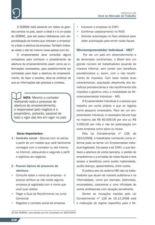 218
MÓDULO VIII
Você no Mercado de Trabalho
O SEBRAE está presente em todos os gran-
des centros no país, assim o ideal é ir á um posto
do SEBRAE, pois ele possui bibliotecas com dis-
ponibilização de livretos que orientam o empresá-
rio a fazer a abertura da empresa. Também indica-
se visitar o site do mesmo (www.sebrae.com.br).
O empreendedor deve consultar alguns
contadores para conhecer o procedimento de
abertura do empreendimento assim como as in-
formações necessárias, para posteriormente ser
contratado para fazer a abertura do empreendi-
mento. Ao fazer a escolha, deve-se certiﬁcar de
que as informações são precisas e corretas.
NOTA: Mesmo o contador
realizando todo o processo de
abertura do empreendimento,
o responsável pelo negócio é o
proprietário, portanto, passível de
todo o rigor das leis em vigor no país
Dicas Importantes:
1 - Contrato social - Discuta com os sócios
a partir de um modelo que você facilmente
consegue com o contador ou até mesmo
na Internet, adequando-o segundo o perﬁl
e objetivos do negócios.
2 - Passos típicos do processo de
abertura:
• Consulta sobre o nome da empresa - é
preciso veriﬁcar se não existe alguma
empresa já registrada com o nome que
você quer adotar.
• Pagar a Guia de Recolhimento na Junta
Comercial
• Registrar o contrato social da empresa
35 Site SEBRAE, www.sebrae.com.br/ consultado em 26/07/2009
• Inscrever a empresa no CNPJ
• Conﬁrmar cadastramento no INSS
• Solicitar autorização no ﬁsco estadual para
obter autorização para emitir notas ﬁscais
Microempreendedor Individual - MEI35
Por ser um país em desenvolvimento e
de dimensões continentais, o Brasil tem um
grande número de trabalhadores atuando de
maneira informal, sem contar com benefícios
previdenciários e, assim, com o não recolhi-
mento de impostos. Com base nestas duas
características, população desprovida dos be-
nefícios previdenciários e não recolhimento dos
impostos o governo criou a modalidade de Mi-
croempreendedor Individual – MEI.
O Empreendedor Individual é a pessoa que
trabalha por conta própria e que se legaliza
como pequeno empresário. Para ser um em-
preendedor individual, é necessário faturar hoje
no máximo até R$ 60.000,00 por ano ou R$
5.000,00 por mês e não ter participação em
outra empresa como sócio ou titular.
Pela Lei Complementar nº 128, de
19/12/2008, o trabalhador conhecido como in-
formal pode se tornar um Empreendedor Indivi-
dual legalizado. Ele passa a ter CNPJ, o que faci-
litará a abertura de conta bancária, o pedido de
empréstimos e a emissão de notas ﬁscais e terá
acesso a benefícios como auxílio maternidade,
auxílio doença, aposentadoria, entre outros.
O público alvo do sistema MEI são os traba-
lhadores que atuam de maneira autônoma e na
informalidade, como por exemplo, eletricistas,
encanadores, costureiras e uma inﬁnidade de
outros proﬁssionais com atuação semelhante.
Dentre as inovações trazidas pela Lei
Complementar nº 128 de 19.12.2008 está
a instituição de regime especíﬁco para o Mi-
 
