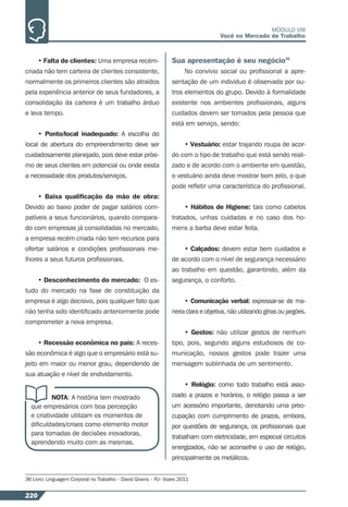 220
MÓDULO VIII
Você no Mercado de Trabalho
• Falta de clientes: Uma empresa recém-
criada não tem carteira de clientes consistente,
normalmente os primeiros clientes são atraídos
pela experiência anterior de seus fundadores, a
consolidação da carteira é um trabalho árduo
e leva tempo.
• Ponto/local inadequado: A escolha do
local de abertura do empreendimento deve ser
cuidadosamente planejado, pois deve estar próxi-
mo de seus clientes em potencial ou onde exista
a necessidade dos produtos/serviços.
• Baixa qualiﬁcação da mão de obra:
Devido ao baixo poder de pagar salários com-
patíveis a seus funcionários, quando compara-
do com empresas já consolidadas no mercado,
a empresa recém criada não tem recursos para
ofertar salários e condições proﬁssionais me-
lhores a seus futuros proﬁssionais.
• Desconhecimento do mercado: O es-
tudo do mercado na fase de constituição da
empresa é algo decisivo, pois qualquer fato que
não tenha sido identiﬁcado anteriormente pode
comprometer a nova empresa.
• Recessão econômica no país: A reces-
são econômica é algo que o empresário está su-
jeito em maior ou menor grau, dependendo de
sua atuação e nível de endividamento.
NOTA: A história tem mostrado
que empresários com boa percepção
e criatividade utilizam os momentos de
diﬁculdades/crises como elemento motor
para tomadas de decisões inovadoras,
aprendendo muito com as mesmas.
Sua apresentação é seu negócio36
No convívio social ou proﬁssional a apre-
sentação de um individuo é observada por ou-
tros elementos do grupo. Devido à formalidade
existente nos ambientes proﬁssionais, alguns
cuidados devem ser tomados pela pessoa que
está em serviço, sendo:
• Vestuário: estar trajando roupa de acor-
do com o tipo de trabalho que está sendo reali-
zado e de acordo com o ambiente em questão,
o vestuário ainda deve mostrar bom zelo, o que
pode reﬂetir uma característica do proﬁssional.
• Hábitos de Higiene: tais como cabelos
tratados, unhas cuidadas e no caso dos ho-
mens a barba deve estar feita.
• Calçados: devem estar bem cuidados e
de acordo com o nível de segurança necessário
ao trabalho em questão, garantindo, além da
segurança, o conforto.
• Comunicação verbal: expressar-se de ma-
neira clara e objetiva, não utilizando gírias ou jargões.
• Gestos: não utilizar gestos de nenhum
tipo, pois, segundo alguns estudiosos de co-
municação, nossos gestos pode trazer uma
mensagem sublinhada de um sentimento.
• Relógio: como todo trabalho está asso-
ciado a prazos e horários, o relógio passa a ser
um acessório importante, denotando uma preo-
cupação com cumprimento de prazos, embora,
por questões de segurança, os proﬁssionais que
trabalham com eletricidade, em especial circuitos
energizados, não se aconselhe o uso de relógio,
principalmente os metálicos.
36 Livro: Linguagem Corporal no Trabalho – David Givens – RJ- Vozes 2011
 