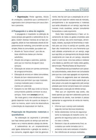 221
MÓDULO VIII
Você no Mercado de Trabalho
• Organização: Portar agendas, blocos
de anotações, caracteriza que o proﬁssional é
organizado e tem compromisso com seus clien-
tes e parceiros.
A Propaganda é a alma do negócio
A propaganda é importante na obtenção de
novos serviços pois garante a sobrevivência do ne-
gócio. Existem diversas maneiras de se fazer pro-
paganda, desde as mais elaboradas através de de-
partamentos de marketing, como também as mais
simples, feitas na comunidade, que podem ser:
• Através do “boca-a-boca”, que são as
boas referências dadas por clientes
satisfeitos;
• Através dos amigos e parentes, pedindo
para que os mesmos divulguem seus
serviços;
• Colocação de avisos em pontos comerciais
de amigos/conhecidos,
• Colocação de anúncio em rádios comunitárias;
• Através de bom relacionamento com
clientes que permitam que seja mostrado
o serviço realizado para o mesmo a
clientes em potencial.
• Cadastro no site SOS aqui onde os futuros
consumidores poderão conhecer os seus
serviços. Visite www.sosaqui.com.br.
De modo geral o nível eﬁciência da propa-
ganda depende muito de quanto se deseja in-
vestir na mesma, assim como da desenvoltura
e desinibição do responsável em fazê-la.
Preparação de Orçamento: materiais e
quantitativos
Na elaboração do orçamento é primordial
que haja clareza quanto ao serviço que será rea-
lizado e se o mesmo atende o desejo do cliente.
A sobrevivência de um empreendimento
está ligada diretamente a geração de receita e
seu consumo, exigindo algum nível de gerencia-
mento. Isto faz com que a preparação de um or-
çamento com base em valores reais de mercado,
principalmente o de equipamentos e materiais
que serão utilizados em um serviço, seja feito de
maneira muito cautelosa, sempre consultando
fornecedores a cada orçamento.
Outro fator importantíssimo é fazer um le-
vantamento de todos os gastos envolvidos para
realizar o serviço, tais como locomoção, alimen-
tação, estadia, aquisição de ferramentas e mate-
riais para uso único no serviço em questão, pois
fazer alto investimento em uma ferramenta que
será utilizada unicamente em um serviço, exige
que seja feito um planejamento de diluição deste
investimento em mais de um serviço, reduzindo
assim o lucro inicial. Uma boa prática é elaborar
uma tabela ou planilha com todos estes gastos,
denominada “Planilha/Tabela de Orçamento”.
Para proﬁssionais que trabalham com parcei-
ros subcontratados, estes devem ser consultados
para que seu custo seja agregado ao orçamento.
A forma de pagamento deve ser observada,
pois para proﬁssionais com baixo capital de giro, se
deve prever uma parte do pagamento pelo serviço
prestado para honrar compromissos com compras
realizadas para a execução do referido serviço.
Para que um orçamento seja aceito, não
basta apenas que seja bem elaborado quanto ao
investimento do cliente, mas também é preciso
apresentar os argumentos de venda do mesmo,
tais como:
• Informar que o serviço será realizado
segundo normas técnicas brasileiras;
• Serão obedecidas normas de segurança
tanto na realização do trabalho como na
garantia de segurança para os usuários,
no caso o cliente;
• Destacar o tipo de acabamento ﬁnal, os
cuidados que serão tomados com o
ambiente onde será realizado o trabalho.
• Dar referências de serviços realizados.
 