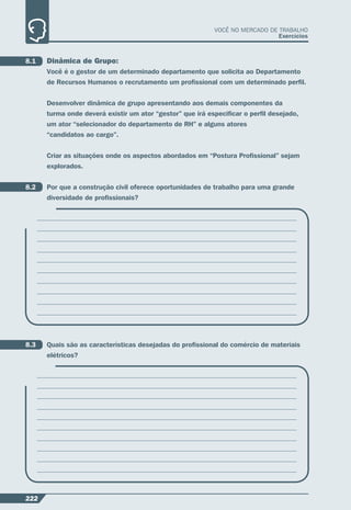 222
VOCÊ NO MERCADO DE TRABALHO
Exercícios
8.1 Dinâmica de Grupo:
Você é o gestor de um determinado departamento que solicita ao Departamento
de Recursos Humanos o recrutamento um proﬁssional com um determinado perﬁl.
Desenvolver dinâmica de grupo apresentando aos demais componentes da
turma onde deverá existir um ator “gestor” que irá especiﬁcar o perﬁl desejado,
um ator “selecionador do departamento de RH” e alguns atores
“candidatos ao cargo”.
Criar as situações onde os aspectos abordados em “Postura Proﬁssional” sejam
explorados.
8.2 Por que a construção civil oferece oportunidades de trabalho para uma grande
diversidade de proﬁssionais?
8.3 Quais são as características desejadas do proﬁssional do comércio de materiais
elétricos?
 