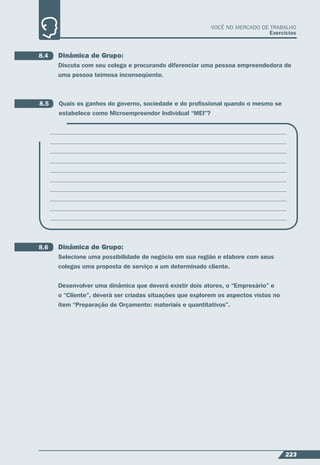 223
VOCÊ NO MERCADO DE TRABALHO
Exercícios
8.4 Dinâmica de Grupo:
Discuta com seu colega e procurando diferenciar uma pessoa empreendedora de
uma pessoa teimosa inconseqüente.
8.5 Quais os ganhos do governo, sociedade e do proﬁssional quando o mesmo se
estabelece como Microempreendor Individual “MEI”?
8.6 Dinâmica de Grupo:
Selecione uma possibilidade de negócio em sua região e elabore com seus
colegas uma proposta de serviço a um determinado cliente.
Desenvolver uma dinâmica que deverá existir dois atores, o “Empresário” e
o “Cliente”, deverá ser criadas situações que explorem os aspectos vistos no
item “Preparação de Orçamento: materiais e quantitativos”.
 