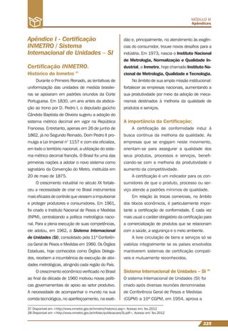 225
MÓDULO IX
Apêndices
37 Disponível em <http://www.inmetro.gov.br/inmetro/historico.asp> Acesso em: fev.2012
38 Disponível em <http://www.inmetro.gov.br/infotec/publicacoes/Si.pdf>, Acesso em: fev.2012
Apêndice I - Certiﬁcação
INMETRO / Sistema
Internacional de Unidades – SI
Certiﬁcação INMETRO.
Histórico do Inmetro 37
Durante o Primeiro Reinado, as tentativas de
uniformização das unidades de medida brasilei-
ras se apoiaram em padrões oriundos da Corte
Portuguesa. Em 1830, um ano antes da abdica-
ção ao trono por D. Pedro I, o deputado gaúcho
Cândido Baptista de Oliveira sugeriu a adoção do
sistema métrico decimal em vigor na República
Francesa. Entretanto, apenas em 26 de junho de
1862, já no Segundo Reinado, Dom Pedro II pro-
mulga a Lei Imperial n° 1157 e com ela oﬁcializa,
em todo o território nacional, a utilização do siste-
ma métrico decimal francês. O Brasil foi uma das
primeiras nações a adotar o novo sistema como
signatário da Convenção do Metro, instituída em
20 de maio de 1875.
O crescimento industrial no século XX fortale-
ceu a necessidade de criar no Brasil instrumentos
mais eﬁcazes de controle que viessem a impulsionar
e proteger produtores e consumidores. Em 1961,
foi criado o Instituto Nacional de Pesos e Medidas
(INPM), centralizando a política metrológica nacio-
nal. Para a plena execução de suas competências,
ele adotou, em 1962, o Sistema Internacional
de Unidades (SI), consolidado pela 11ª Conferên-
cia Geral de Pesos e Medidas em 1960. Os Órgãos
Estaduais, hoje conhecidos como Órgãos Delega-
dos, recebem a incumbência de execução de ativi-
dades metrológicas, atingindo cada região do País.
O crescimento econômico veriﬁcado no Brasil
ao ﬁnal da década de 1960 motivou novas políti-
cas governamentais de apoio ao setor produtivo.
A necessidade de acompanhar o mundo na sua
corrida tecnológica, no aperfeiçoamento, na exati-
dão e, principalmente, no atendimento às exigên-
cias do consumidor, trouxe novos desaﬁos para a
indústria. Em 1973, nascia o Instituto Nacional
de Metrologia, Normalização e Qualidade In-
dustrial, o Inmetro, hoje chamado Instituto Na-
cional de Metrologia, Qualidade e Tecnologia.
No âmbito de sua ampla missão institucional:
fortalecer as empresas nacionais, aumentando a
sua produtividade por meio da adoção de meca-
nismos destinados à melhoria da qualidade de
produtos e serviços.
A importância da Certiﬁcação:
A certiﬁcação de conformidade induz à
busca contínua da melhoria da qualidade. As
empresas que se engajam neste movimento,
orientam-se para assegurar a qualidade dos
seus produtos, processos e serviços, beneﬁ-
ciando-se com a melhoria da produtividade e
aumento da competitividade.
A certiﬁcação é um indicador para os con-
sumidores de que o produto, processo ou ser-
viço atende a padrões mínimos de qualidade.
Em relação às trocas comerciais, no âmbito
dos blocos econômicos, é particularmente impor-
tante a certiﬁcação de conformidade. É cada vez
mais usual o caráter obrigatório da certiﬁcação para
a comercialização de produtos que se relacionam
com a saúde, a segurança e o meio ambiente.
A livre circulação de bens e serviços só se
viabiliza integralmente se os países envolvidos
mantiverem sistemas de certiﬁcação compatí-
veis e mutuamente reconhecidos.
Sistema Internacional de Unidades – SI 38
O sistema Internacional de Unidades (SI) foi
criado após diversas reuniões denominadas
de Conferência Geral de Pesos e Medidas
(CGPM) a 10ª CGPM, em 1954, aprova a
 