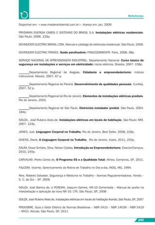 233
Referências
Disponível em: <www.masterambiental.com.br>. Acesso em: jan. 2009.
PRYSMIAN ENERGIA CABOS E SISTEMAS DO BRASIL S.A. Instalações elétricas residenciais.
São Paulo, 2006. 133p.
SCHNEIDER ELECTRIC BRASIL LTDA. Manual e catálogo do eletricista residencial. São Paulo, 2009.
SCHNEIDER ELECTRIC FRANCE. Guide parafoudres: FRAED206905FR. Paris, 2008. 38p.
SERVIÇO NACIONAL DE APRENDIZAGEM INDUSTRIAL. Departamento Nacional. Curso básico de
segurança em instalações e serviços em eletricidade: riscos elétricos. Brasília, 2007. 158p.
_______Departamento Regional de Alagoas. Cidadania e empreendedorismo: módulo
instrucional. Maceió, 2007. 67 p.
_______Departamento Regional do Paraná. Desenvolvimento de qualidades pessoais. Curitiba,
2007. 52 p.
_______Departamento Regional do Rio de Janeiro. Elementos de instalações elétricas prediais.
Rio de Janeiro, 2003.
_______Departamento Regional de São Paulo. Eletricista instalador predial. São Paulo, 2004.
184p.
SOUZA , José Rubens Alves de. Instalações elétricas em locais de habitação. São Paulo: MM,
2007. 124p.
JAMES, Judi. Linguagem Corporal no Trabalho. Rio de Janeiro, Best Seller, 2008, 319p.
GIVENS, David, A Linguagem Corporal no Trabalho. Rio de Janeiro, Vozes, 2011, 255p.
SALIM, Cesar Simões, Silva, Nelson Caldas, Introdução ao Empreendedorismo. Elsevier/Campus,
2010, 245p.
CARVALHO. Pedro Carlos de, O Programa 5S e a Qualidade Total, Alínea, Campinas, SP, 2011.
FALCONI. Vicente, Gerenciamento da Rotina de Trabalho no Dia-a-dia, INDG, MG, 1994.
Reis. Roberto Salvador, Segurança e Medicina no Trabalho - Normas Regulamentadoras. Yendis –
S. C. do Sul – SP. 2006.
SOUZA. José Barrico de, e PEREIRA. Joaquim Gomes, NR-10 Comentada – Manual de auxílio na
interpretação e aplicação da nova NR-10. LTR, São Paulo, SP, 2008
SOUZA. José Rubens Alves de, Instalações elétricas em locais de habitação Aranda, São Paulo, SP, 2007
PROCOBRE. Guia o Setor Elétrico de Normas Brasileiras – NBR 5410 – NBR 14039 – NBR 5419
– NR10. Atitude, São Paulo, SP, 2011
 
