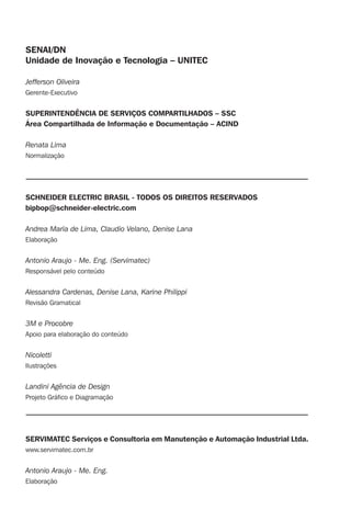 SENAI/DN
Unidade de Inovação e Tecnologia – UNITEC
Jefferson Oliveira
Gerente-Executivo
SUPERINTENDÊNCIA DE SERVIÇOS COMPARTILHADOS – SSC
Área Compartilhada de Informação e Documentação – ACIND
Renata Lima
Normalização
SCHNEIDER ELECTRIC BRASIL - TODOS OS DIREITOS RESERVADOS
bipbop@schneider-electric.com
Andrea Maria de Lima, Claudio Velano, Denise Lana
Elaboração
Antonio Araujo - Me. Eng. (Servimatec)
Responsável pelo conteúdo
Alessandra Cardenas, Denise Lana, Karine Philippi
Revisão Gramatical
3M e Procobre
Apoio para elaboração do conteúdo
Nicoletti
Ilustrações
Landini Agência de Design
Projeto Gráﬁco e Diagramação
SERVIMATEC Serviços e Consultoria em Manutenção e Automação Industrial Ltda.
www.servimatec.com.br
Antonio Araujo - Me. Eng.
Elaboração
 