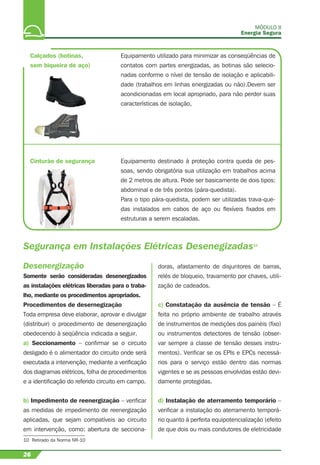 Calçados (botinas,
sem biqueira de aço)
Equipamento utilizado para minimizar as conseqüências de
contatos com partes energizadas, as botinas são selecio-
nadas conforme o nível de tensão de isolação e aplicabili-
dade (trabalhos em linhas energizadas ou não).Devem ser
acondicionadas em local apropriado, para não perder suas
características de isolação,
Equipamento destinado à proteção contra queda de pes-
soas, sendo obrigatória sua utilização em trabalhos acima
de 2 metros de altura. Pode ser basicamente de dois tipos:
abdominal e de três pontos (pára-quedista).
Para o tipo pára-quedista, podem ser utilizadas trava-que-
das instalados em cabos de aço ou ﬂexíveis ﬁxados em
estruturas a serem escaladas.
Cinturão de segurança
Segurança em Instalações Elétricas Desenegizadas10
10 Retirado da Norma NR-10
MÓDULO II
Energia Segura
26
Desenergização
Somente serão consideradas desenergizados
as instalações elétricas liberadas para o traba-
lho, mediante os procedimentos apropriados.
Procedimentos de desernegização
Toda empresa deve elaborar, aprovar e divulgar
(distribuir) o procedimento de desenergização
obedecendo à seqüência indicada a seguir.
a) Seccionamento – conﬁrmar se o circuito
desligado é o alimentador do circuito onde será
executada a intervenção, mediante a veriﬁcação
dos diagramas elétricos, folha de procedimentos
e a identiﬁcação do referido circuito em campo.
b) Impedimento de reenergização – veriﬁcar
as medidas de impedimento de reenergização
aplicadas, que sejam compatíveis ao circuito
em intervenção, como: abertura de secciona-
doras, afastamento de disjuntores de barras,
relés de bloqueio, travamento por chaves, utili-
zação de cadeados.
c) Constatação da ausência de tensão – É
feita no próprio ambiente de trabalho através
de instrumentos de medições dos painéis (ﬁxo)
ou instrumentos detectores de tensão (obser-
var sempre a classe de tensão desses instru-
mentos). Veriﬁcar se os EPIs e EPCs necessá-
rios para o serviço estão dentro das normas
vigentes e se as pessoas envolvidas estão devi-
damente protegidas.
d) Instalação de aterramento temporário –
veriﬁcar a instalação do aterramento temporá-
rio quanto à perfeita equipotencialização (efeito
de que dois ou mais condutores de eletricidade
 